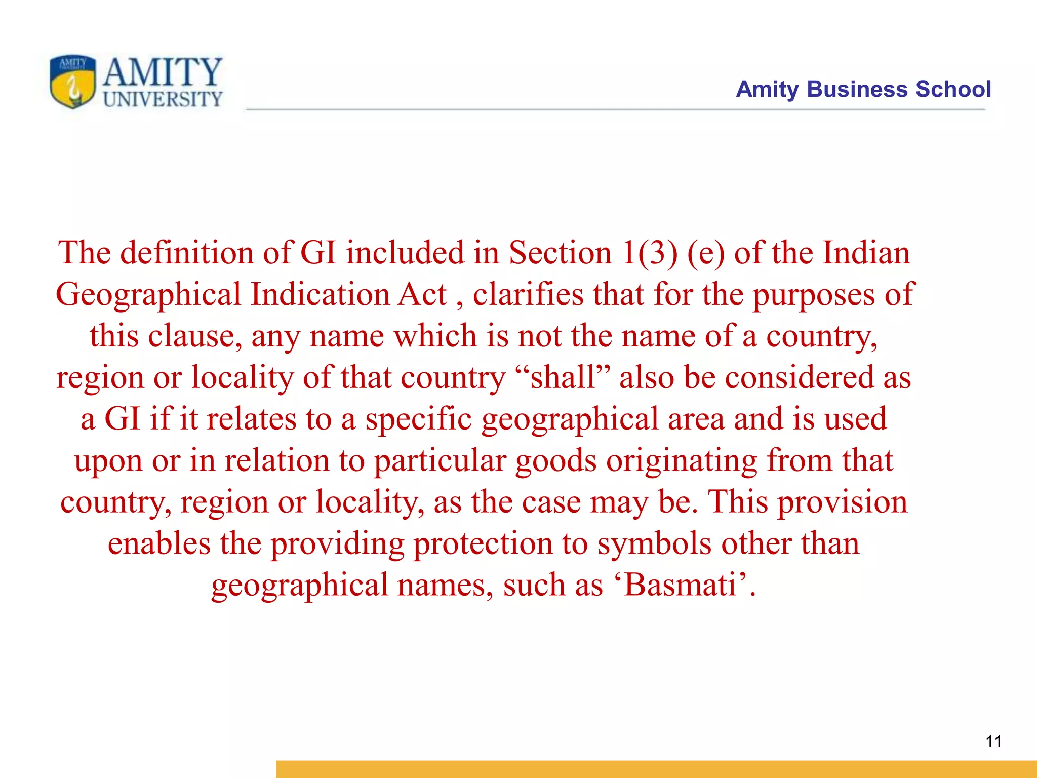 Amity Business School
The definition of GI included in Section 1(3) (e) of the Indian
Geographical Indication Act , clarifies that for the purposes of
this clause, any name which is not the name of a country,
region or locality of that country “shall” also be considered as
a GI if it relates to a specific geographical area and is used
upon or in relation to particular goods originating from that
country, region or locality, as the case may be. This provision
enables the providing protection to symbols other than
geographical names, such as ‘Basmati’.
11
 