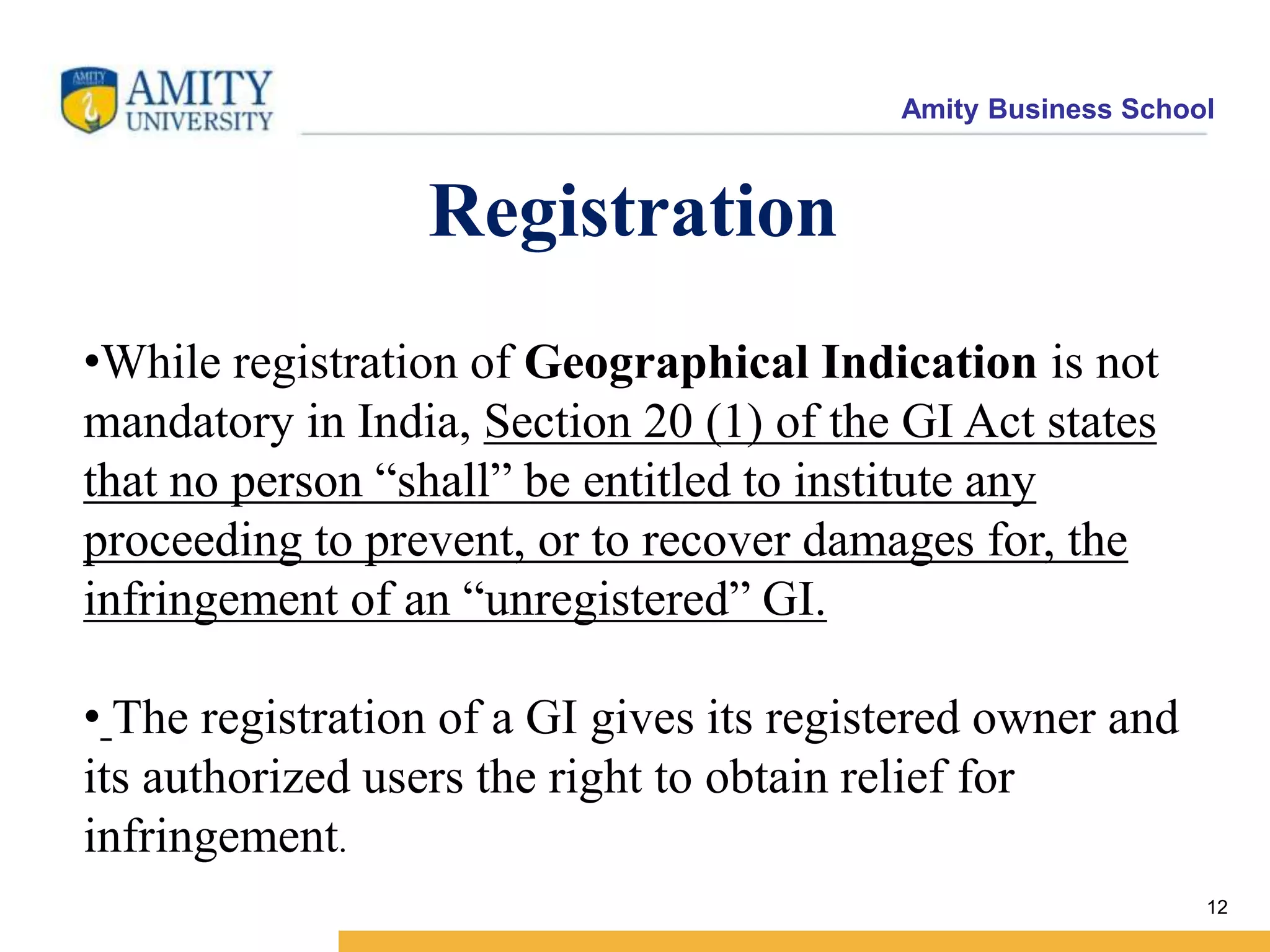Amity Business School
12
Registration
•While registration of Geographical Indication is not
mandatory in India, Section 20 (1) of the GI Act states
that no person “shall” be entitled to institute any
proceeding to prevent, or to recover damages for, the
infringement of an “unregistered” GI.
• The registration of a GI gives its registered owner and
its authorized users the right to obtain relief for
infringement.
 