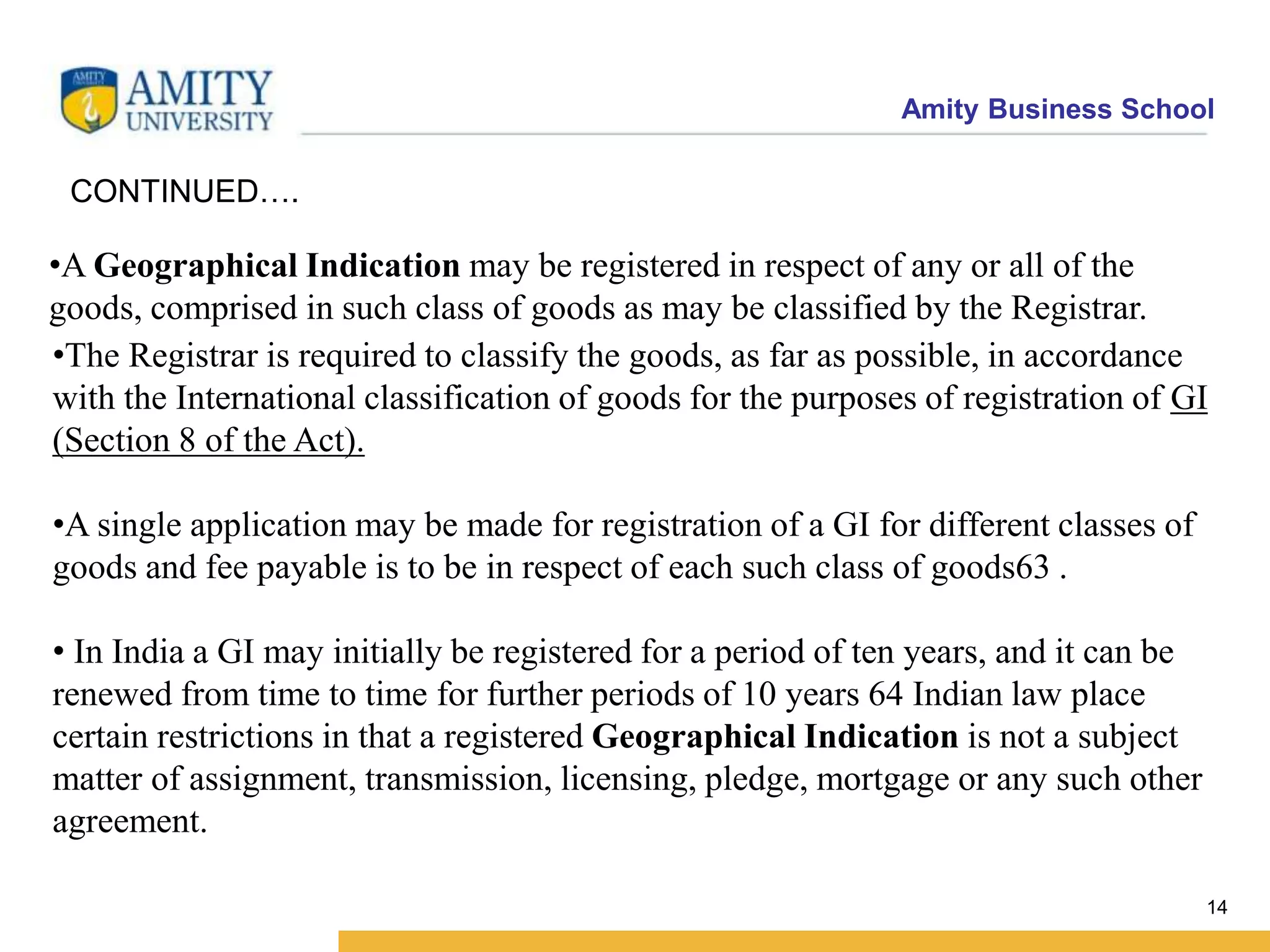 Amity Business School
•A Geographical Indication may be registered in respect of any or all of the
goods, comprised in such class of goods as may be classified by the Registrar.
14
CONTINUED….
•The Registrar is required to classify the goods, as far as possible, in accordance
with the International classification of goods for the purposes of registration of GI
(Section 8 of the Act).
•A single application may be made for registration of a GI for different classes of
goods and fee payable is to be in respect of each such class of goods63 .
• In India a GI may initially be registered for a period of ten years, and it can be
renewed from time to time for further periods of 10 years 64 Indian law place
certain restrictions in that a registered Geographical Indication is not a subject
matter of assignment, transmission, licensing, pledge, mortgage or any such other
agreement.
 