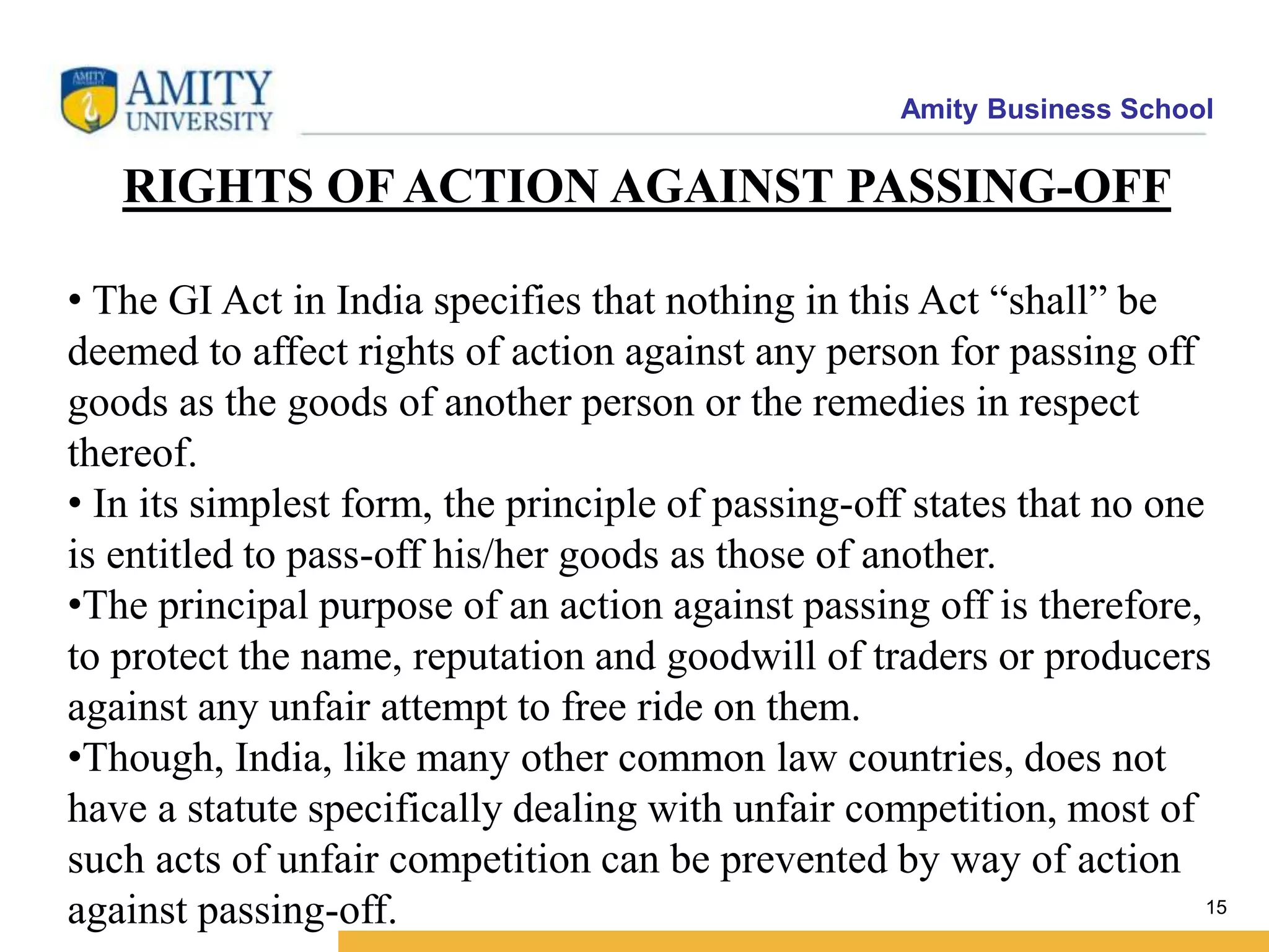 Amity Business School
15
RIGHTS OF ACTION AGAINST PASSING-OFF
• The GI Act in India specifies that nothing in this Act “shall” be
deemed to affect rights of action against any person for passing off
goods as the goods of another person or the remedies in respect
thereof.
• In its simplest form, the principle of passing-off states that no one
is entitled to pass-off his/her goods as those of another.
•The principal purpose of an action against passing off is therefore,
to protect the name, reputation and goodwill of traders or producers
against any unfair attempt to free ride on them.
•Though, India, like many other common law countries, does not
have a statute specifically dealing with unfair competition, most of
such acts of unfair competition can be prevented by way of action
against passing-off.
 