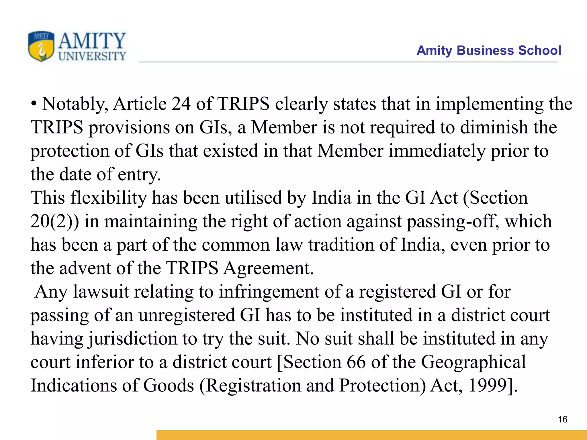 Amity Business School
• Notably, Article 24 of TRIPS clearly states that in implementing the
TRIPS provisions on GIs, a Member is not required to diminish the
protection of GIs that existed in that Member immediately prior to
the date of entry.
This flexibility has been utilised by India in the GI Act (Section
20(2)) in maintaining the right of action against passing-off, which
has been a part of the common law tradition of India, even prior to
the advent of the TRIPS Agreement.
Any lawsuit relating to infringement of a registered GI or for
passing of an unregistered GI has to be instituted in a district court
having jurisdiction to try the suit. No suit shall be instituted in any
court inferior to a district court [Section 66 of the Geographical
Indications of Goods (Registration and Protection) Act, 1999].
16
 