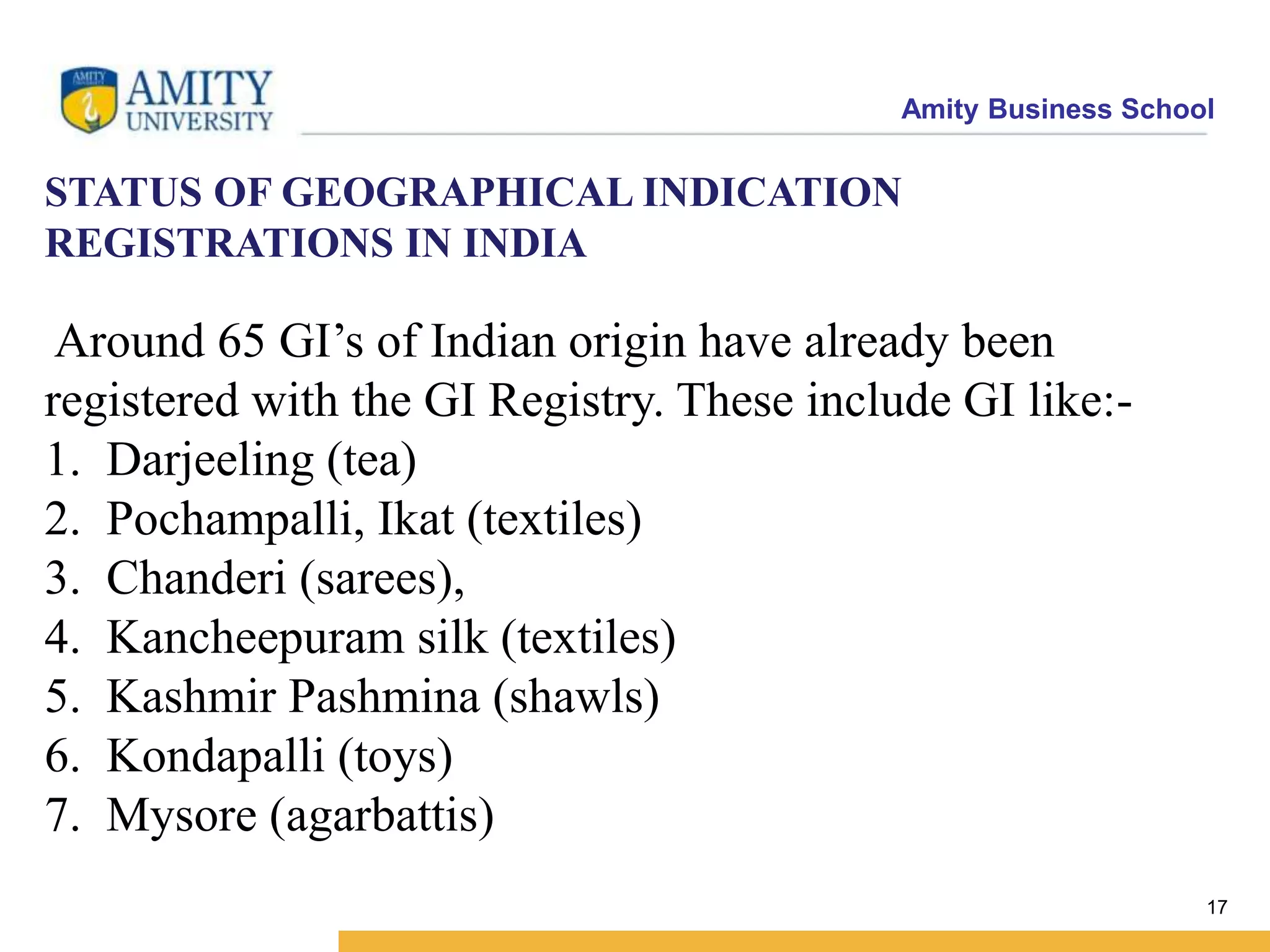 Amity Business School
STATUS OF GEOGRAPHICAL INDICATION
REGISTRATIONS IN INDIA
Around 65 GI’s of Indian origin have already been
registered with the GI Registry. These include GI like:-
1. Darjeeling (tea)
2. Pochampalli, Ikat (textiles)
3. Chanderi (sarees),
4. Kancheepuram silk (textiles)
5. Kashmir Pashmina (shawls)
6. Kondapalli (toys)
7. Mysore (agarbattis)
17
 