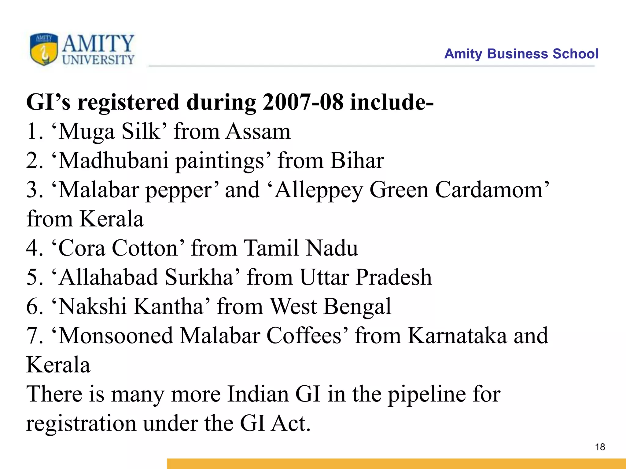 Amity Business School
18
GI’s registered during 2007-08 include-
1. ‘Muga Silk’ from Assam
2. ‘Madhubani paintings’ from Bihar
3. ‘Malabar pepper’ and ‘Alleppey Green Cardamom’
from Kerala
4. ‘Cora Cotton’ from Tamil Nadu
5. ‘Allahabad Surkha’ from Uttar Pradesh
6. ‘Nakshi Kantha’ from West Bengal
7. ‘Monsooned Malabar Coffees’ from Karnataka and
Kerala
There is many more Indian GI in the pipeline for
registration under the GI Act.
 
