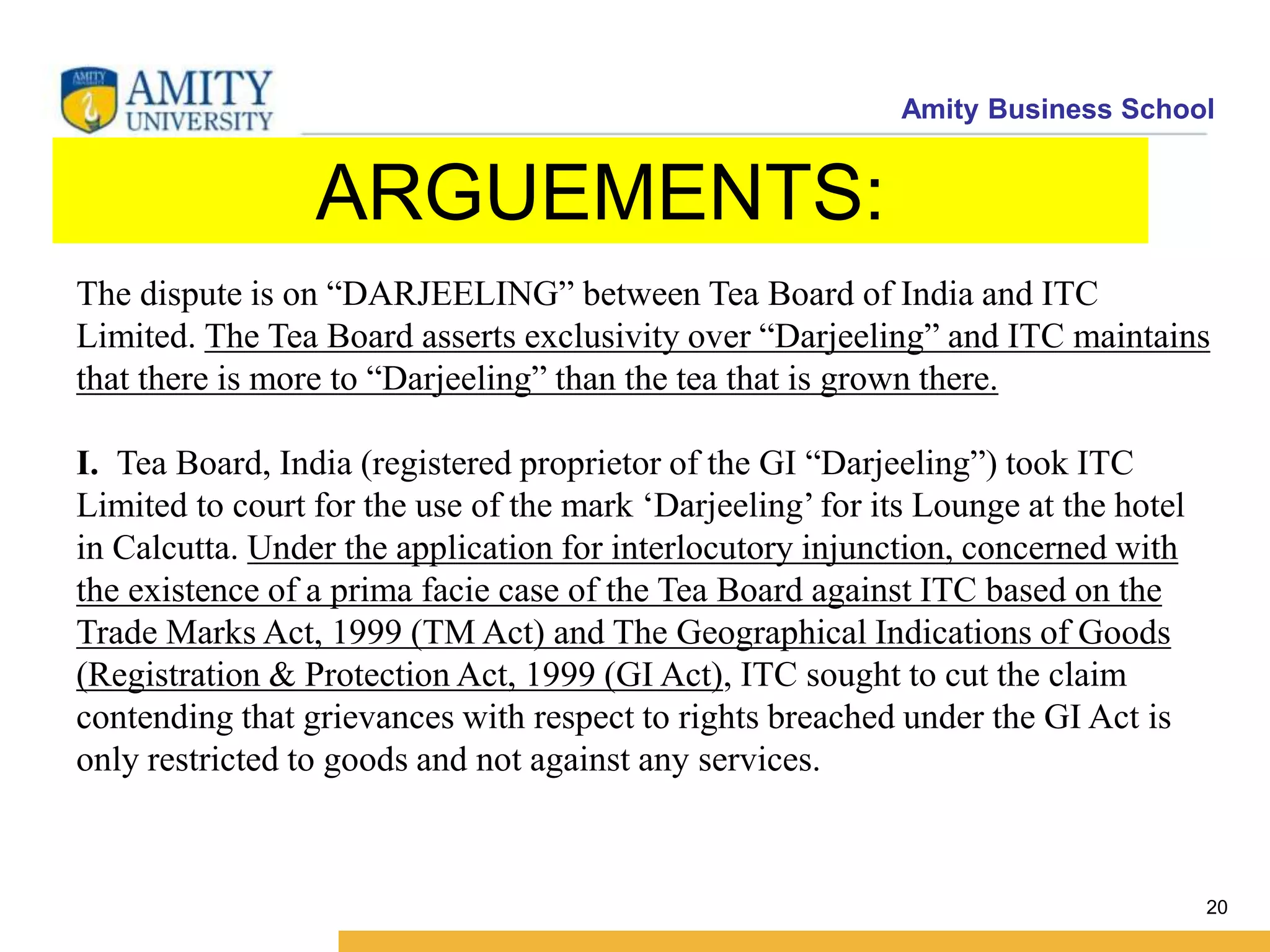 Amity Business School
ARGUEMENTS:
20
The dispute is on “DARJEELING” between Tea Board of India and ITC
Limited. The Tea Board asserts exclusivity over “Darjeeling” and ITC maintains
that there is more to “Darjeeling” than the tea that is grown there.
I. Tea Board, India (registered proprietor of the GI “Darjeeling”) took ITC
Limited to court for the use of the mark ‘Darjeeling’ for its Lounge at the hotel
in Calcutta. Under the application for interlocutory injunction, concerned with
the existence of a prima facie case of the Tea Board against ITC based on the
Trade Marks Act, 1999 (TM Act) and The Geographical Indications of Goods
(Registration & Protection Act, 1999 (GI Act), ITC sought to cut the claim
contending that grievances with respect to rights breached under the GI Act is
only restricted to goods and not against any services.
 