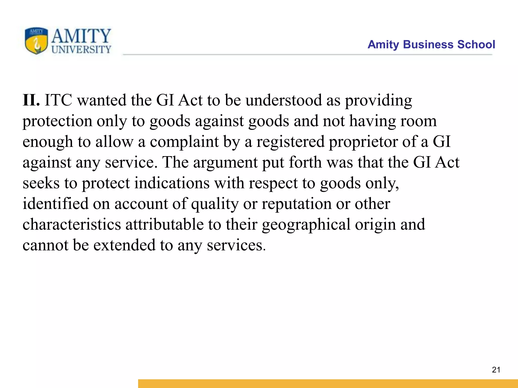 Amity Business School
II. ITC wanted the GI Act to be understood as providing
protection only to goods against goods and not having room
enough to allow a complaint by a registered proprietor of a GI
against any service. The argument put forth was that the GI Act
seeks to protect indications with respect to goods only,
identified on account of quality or reputation or other
characteristics attributable to their geographical origin and
cannot be extended to any services.
21
 