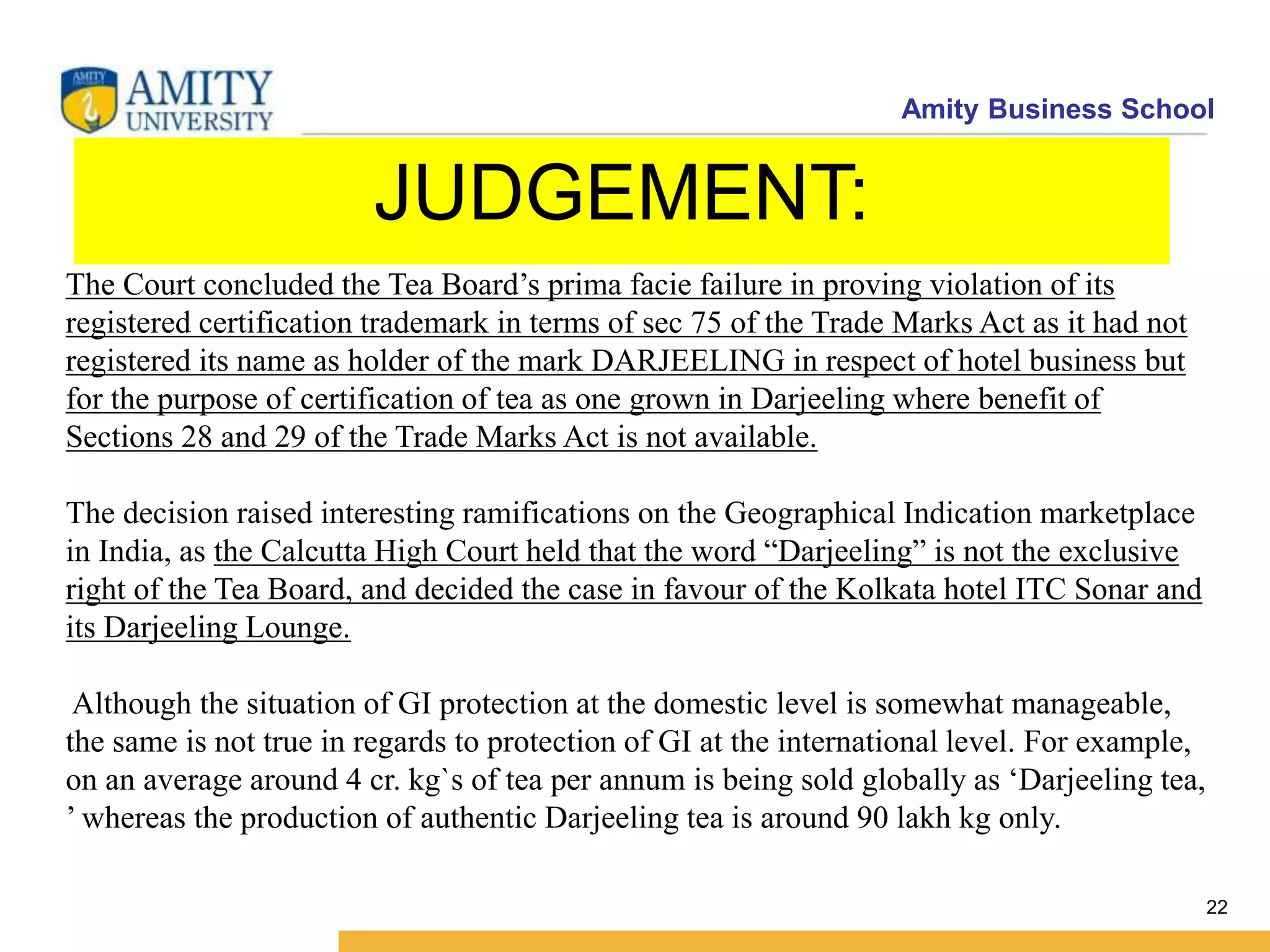 Amity Business School
JUDGEMENT:
22
The Court concluded the Tea Board’s prima facie failure in proving violation of its
registered certification trademark in terms of sec 75 of the Trade Marks Act as it had not
registered its name as holder of the mark DARJEELING in respect of hotel business but
for the purpose of certification of tea as one grown in Darjeeling where benefit of
Sections 28 and 29 of the Trade Marks Act is not available.
The decision raised interesting ramifications on the Geographical Indication marketplace
in India, as the Calcutta High Court held that the word “Darjeeling” is not the exclusive
right of the Tea Board, and decided the case in favour of the Kolkata hotel ITC Sonar and
its Darjeeling Lounge.
Although the situation of GI protection at the domestic level is somewhat manageable,
the same is not true in regards to protection of GI at the international level. For example,
on an average around 4 cr. kg`s of tea per annum is being sold globally as ‘Darjeeling tea,
’ whereas the production of authentic Darjeeling tea is around 90 lakh kg only.
 