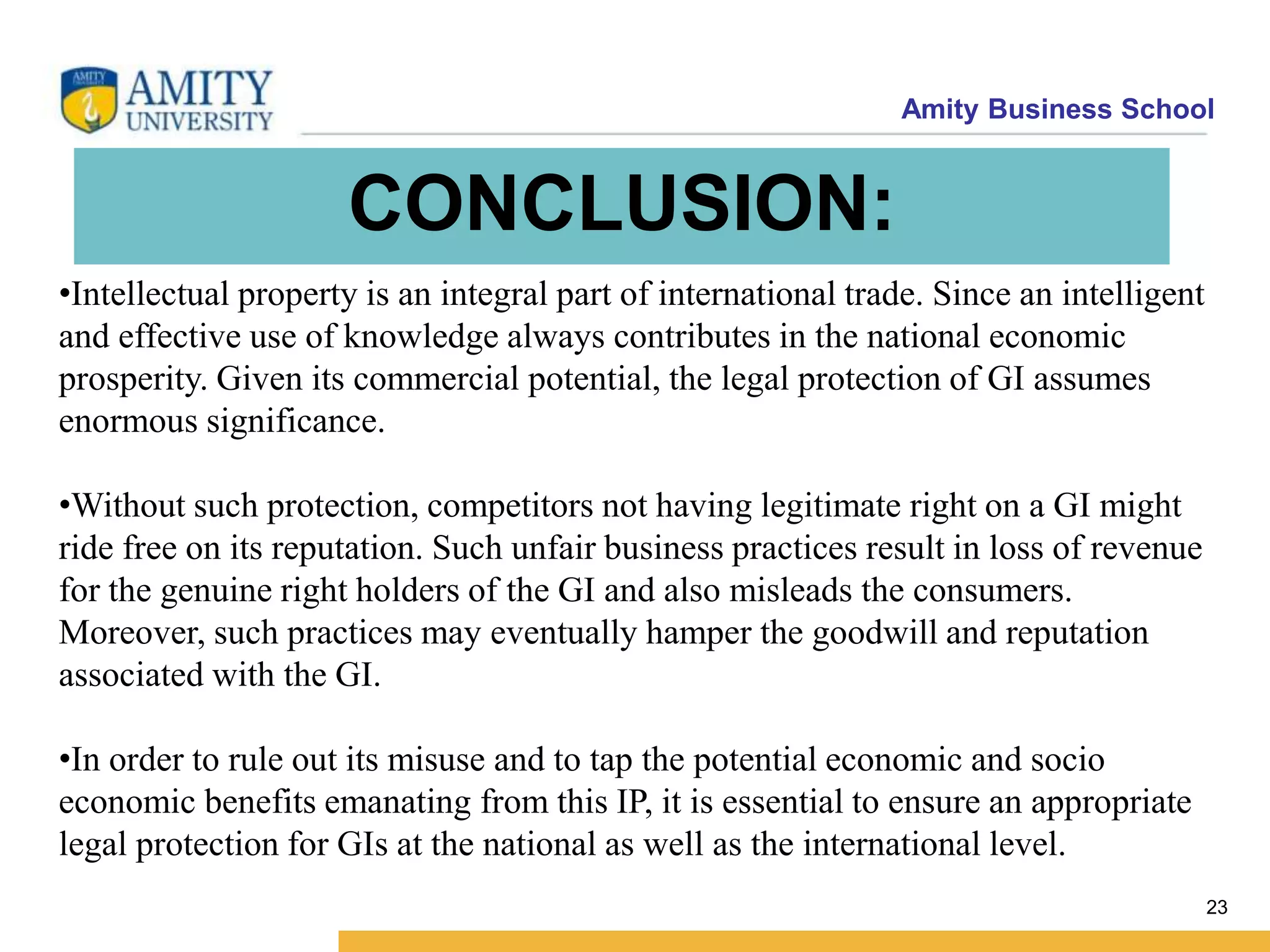 Amity Business School
CONCLUSION:
23
•Intellectual property is an integral part of international trade. Since an intelligent
and effective use of knowledge always contributes in the national economic
prosperity. Given its commercial potential, the legal protection of GI assumes
enormous significance.
•Without such protection, competitors not having legitimate right on a GI might
ride free on its reputation. Such unfair business practices result in loss of revenue
for the genuine right holders of the GI and also misleads the consumers.
Moreover, such practices may eventually hamper the goodwill and reputation
associated with the GI.
•In order to rule out its misuse and to tap the potential economic and socio
economic benefits emanating from this IP, it is essential to ensure an appropriate
legal protection for GIs at the national as well as the international level.
 
