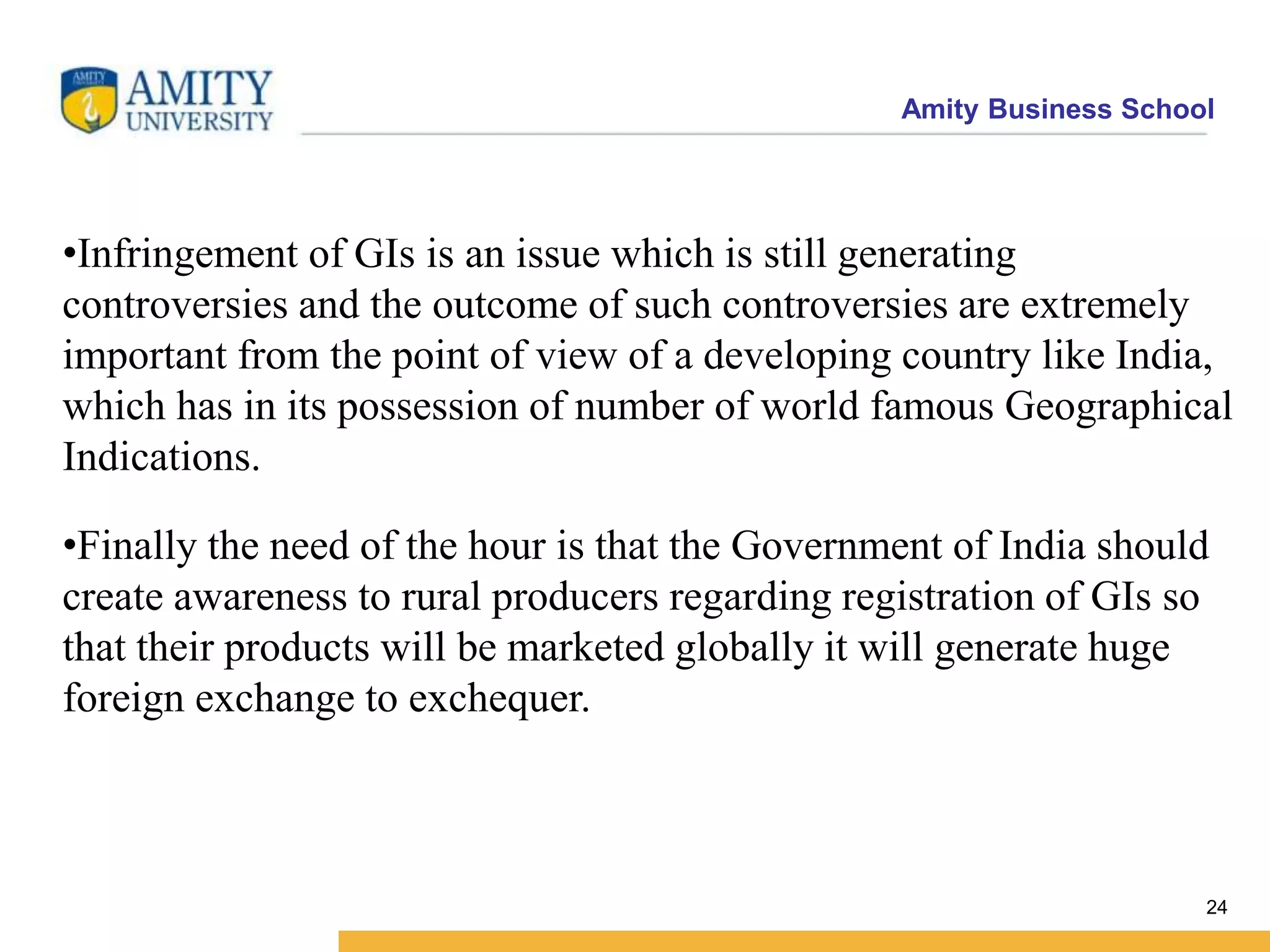 Amity Business School
24
•Infringement of GIs is an issue which is still generating
controversies and the outcome of such controversies are extremely
important from the point of view of a developing country like India,
which has in its possession of number of world famous Geographical
Indications.
•Finally the need of the hour is that the Government of India should
create awareness to rural producers regarding registration of GIs so
that their products will be marketed globally it will generate huge
foreign exchange to exchequer.
 