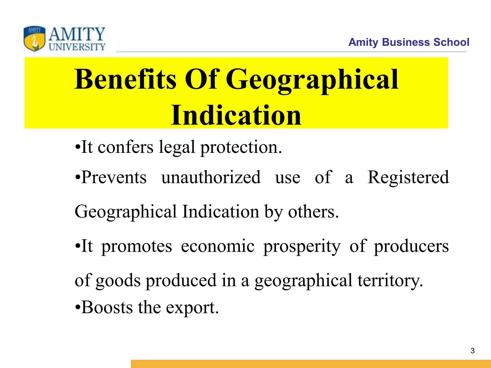 Amity Business School
Benefits Of Geographical
Indication
3
•It confers legal protection.
•Prevents unauthorized use of a Registered
Geographical Indication by others.
•It promotes economic prosperity of producers
of goods produced in a geographical territory.
•Boosts the export.
 