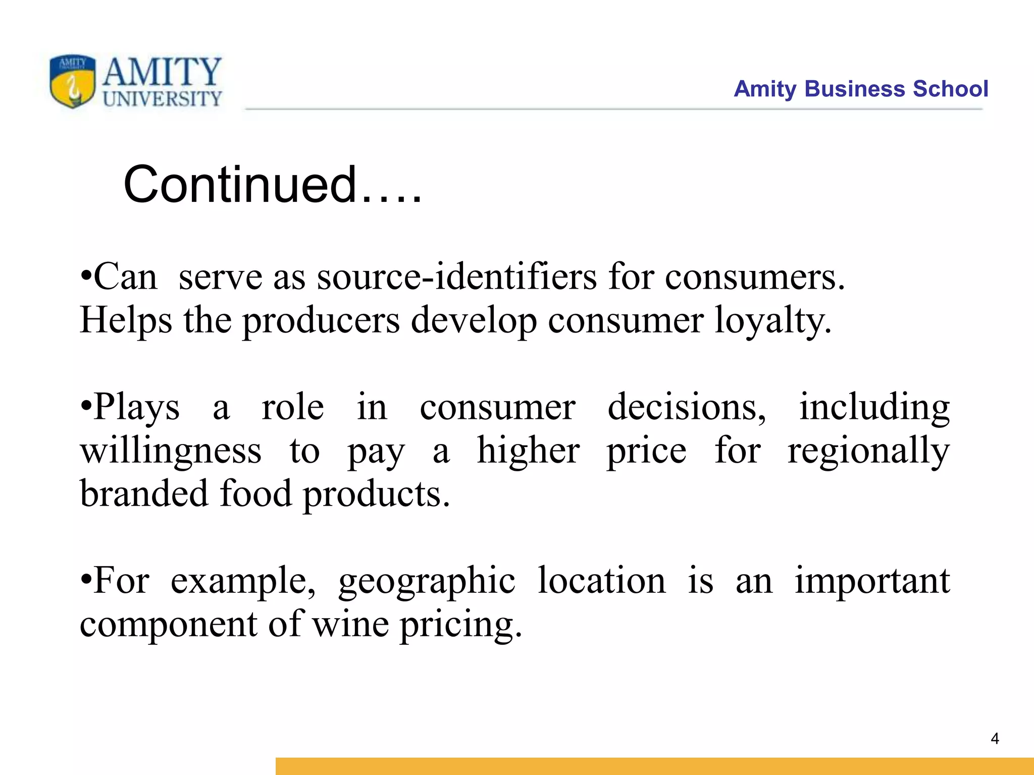 Amity Business School
4
•Can serve as source-identifiers for consumers.
Helps the producers develop consumer loyalty.
•Plays a role in consumer decisions, including
willingness to pay a higher price for regionally
branded food products.
•For example, geographic location is an important
component of wine pricing.
Continued….
 