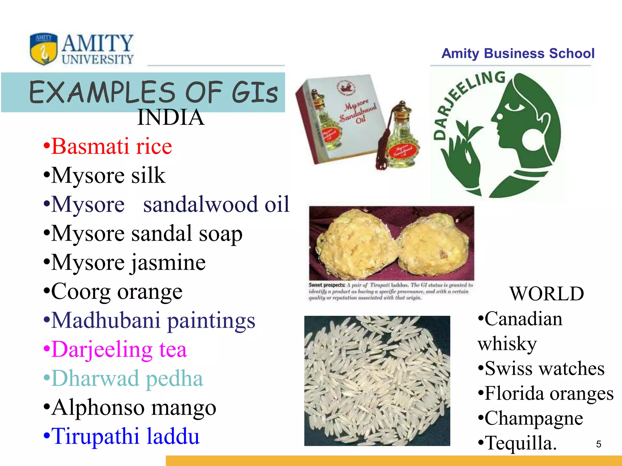 Amity Business School
5
EXAMPLES OF GIs
INDIA
•Basmati rice
•Mysore silk
•Mysore sandalwood oil
•Mysore sandal soap
•Mysore jasmine
•Coorg orange
•Madhubani paintings
•Darjeeling tea
•Dharwad pedha
•Alphonso mango
•Tirupathi laddu
WORLD
•Canadian
whisky
•Swiss watches
•Florida oranges
•Champagne
•Tequilla.
 