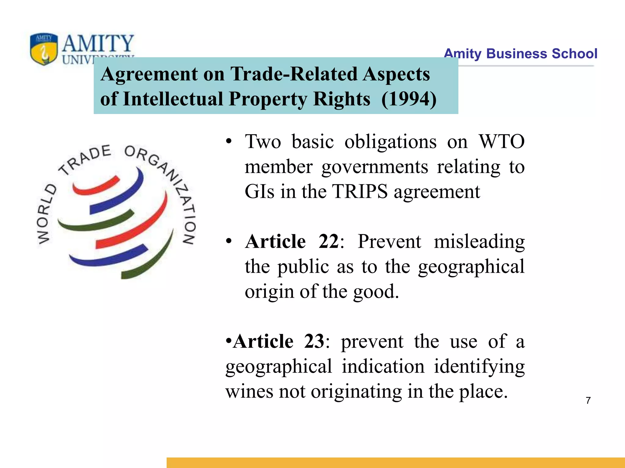 Amity Business School
Agreement on Trade-Related Aspects
of Intellectual Property Rights (1994)
• Two basic obligations on WTO
member governments relating to
GIs in the TRIPS agreement
• Article 22: Prevent misleading
the public as to the geographical
origin of the good.
•Article 23: prevent the use of a
geographical indication identifying
wines not originating in the place. 7
 