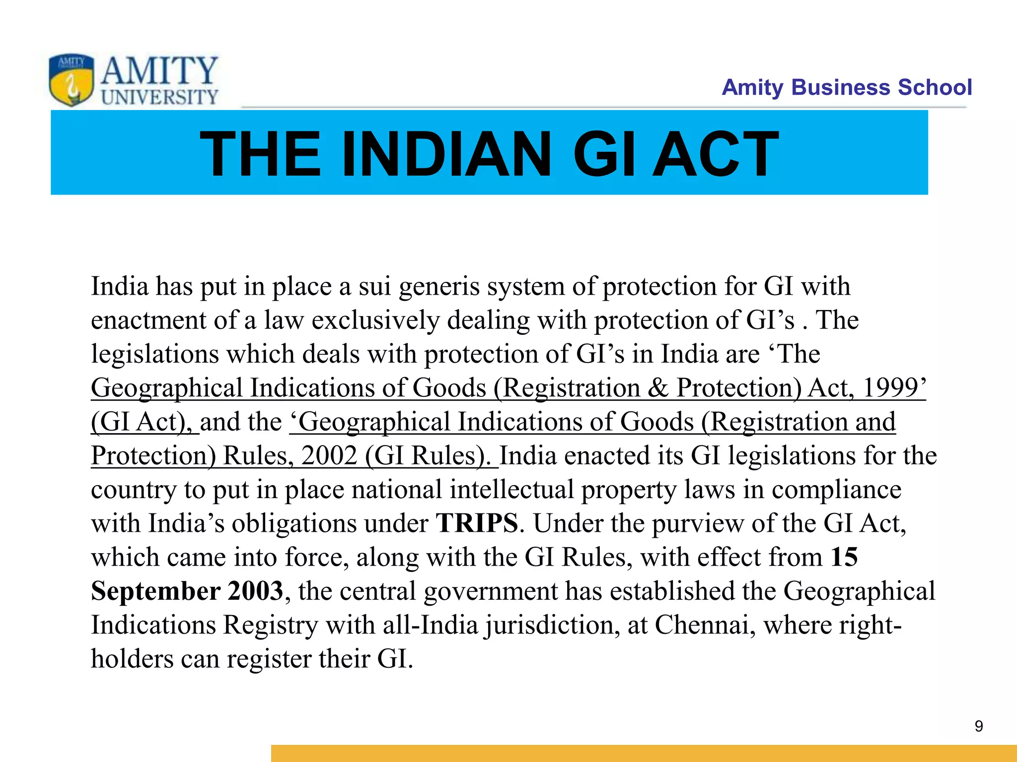 Amity Business School
THE INDIAN GI ACT
9
India has put in place a sui generis system of protection for GI with
enactment of a law exclusively dealing with protection of GI’s . The
legislations which deals with protection of GI’s in India are ‘The
Geographical Indications of Goods (Registration & Protection) Act, 1999’
(GI Act), and the ‘Geographical Indications of Goods (Registration and
Protection) Rules, 2002 (GI Rules). India enacted its GI legislations for the
country to put in place national intellectual property laws in compliance
with India’s obligations under TRIPS. Under the purview of the GI Act,
which came into force, along with the GI Rules, with effect from 15
September 2003, the central government has established the Geographical
Indications Registry with all-India jurisdiction, at Chennai, where right-
holders can register their GI.
 
