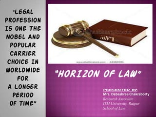 “HORIZON OF LAW”
“Legal
Profession
Is One The
Nobel And
Popular
Carrier
Choice In
Worldwide
For
A Longer
Period
Of Time”
PRESENTED BY:
Mrs. Debashree Chakraborty
Research Associate
ITM University, Raipur
School of Law
 
