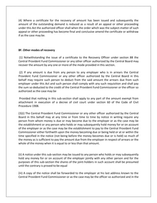 (7) The Insurance Scheme may provide that any of its provisions shall take effect either prospectively or retrospectively on such date as may be specified in this behalf in that Scheme.6D. Laying of Schemes before Parliament Every Scheme framed under section 5 section 6A and section 6C shall be laid as soon as may be after it is framed before each House of Parliament while it is in session for a total period of thirty days which may be comprised in one session or in two or more successive sessions and if before the expiry of the session immediately following the session or the successive sessions aforesaid both Houses agree in making any notification in the Scheme or both Houses agree that the scheme should not be framed the Scheme shall thereafter have effect only in such modified form or be of no effect as the case may be; so however that any such modification or annulment shall be without prejudice to the validity of anything previously done under the Scheme.7. Modification of Scheme (1) The Central Government may by notification in the Official Gazette add to amend or vary either prospectively or retrospectively the Scheme the Family Pension or the Insurance Scheme as the case may be.(2) Every notification issued under sub-section (1) shall be laid as soon as may be after it is issued before each House of Parliament while it is in session for a total period of thirty days which may be comprised in one session or in two or more successive sessions and if before the expiry of the session immediately following the session or the successive sessions aforesaid both Houses agree in making any modification in the notification or both Houses agree that the notification should not be issued the notification shall thereafter have effect only in such modified form or be of no effect as the case may be; so however that any such modification or annulment shall be without prejudice to the validity of anything previously done under the notification.7A. Determination of moneys due from employers (1) The Central Provident Fund Commissioner any Additional Central Provident Fund Commissioner any Deputy Provident Fund Commissioner any Regional Provident Fund Commissioner or any Assistant Provident Fund Commissioner may by order(a) In a case where a dispute arises regarding the applicability of this Act to an establishment decide such dispute; and(b) Determine the amount due from any employer under any provision of this Act the Scheme or the Pension Scheme or the Insurance Scheme as the case may be and for any of the aforesaid purposes may conduct such inquiry as he may deem necessary.(2) The officer conducting the inquiry under sub-section (1) shall for the purposes of such inquiry have the same powers as are vested in a court under the Code of Civil Procedure 1908 for trying a suit in respect of the following matters namely(a) enforcing the attendance of any person or examining him on oath;(b) Requiring the discovery and production of documents;(c) Receiving evidence on affidavit;(d) Issuing commissions for the examination of witnesses; and any such inquiry shall be deemed to be judicial proceeding within the meaning of sections 193 and 228 and for the purpose of section 196 of the Indian Penal Code.(3) No order shall be made under sub-section (1) unless the employer concerned is given a reasonable opportunity of representing his case. (3A) Where the employer employee or any other person required to attend the inquiry under sub-section (1) fails to attend such inquiry without assigning any valid reason or fails to produce any document or to file any report or return when called upon to do so the officer conducting the inquiry may decide the applicability of the Act or determine the amount due from any employer as the case may be on the basis of the evidence adduced during such enquiry and other documents available on record.(4) Where an order under sub-section (1) is passed against an employer ex parte he may within three months from the date of communication of such order apply to the office for setting aside such order and if he satisfies the officer that the show cause notice was not duly served or that he was prevented by any sufficient cause from appearing when the inquiry was held the officer shall make an order setting aside his earlier order and shall appoint a date for proceeding with the inquiry  Provided that no such order shall be set aside merely on the ground that there has been an irregularity in the service of the show cause notice if the officer is satisfied that the employer had notice of the date of hearing and had sufficient time to appear before the officer. Explanation: Where an appeal has been preferred under this Act against an order passed ex parte and such appeal has been disposed of otherwise than on the ground that the appellant has withdrawn the appeal no application shall lie under this sub-section for setting aside the ex-parte order.(5) No order passed under this section shall be set aside on any application under sub-section (4) unless notice thereof has been served on the opposite party.7B. Review of orders passed under section 7A (1) Any person aggrieved by an order made under sub-section (1) of section 7A but from which no appeal has been preferred under this Act and who from the discovery of new and important matter or evidence which after the exercise of due diligence was not within his knowledge or could not be produced by him at the time when the order was made or on account of some mistake or error apparent on the face of the record or for any other sufficient reason desires to obtain a review of such order may apply for a review of that order to the officer who passed the orderProvided that such officer may also on his own motion review his order if he is satisfied that it is necessary so to do on any such ground. (2) Every application for review under sub-section (1) shall be filed in such form and manner and within such time as may be specified in the Scheme.(3) Where it appears to the officer receiving an application for review that there is no sufficient ground for review he shall reject the application.(4) Where the officer is of the opinion that the application for review should be granted he shall grant the same: Provided that no such application shall be granted without previous notice to all the parties before him to enable them to appear and be heard in support of the order in respect of which a review is applied for and(b) no such application shall be granted on the ground of discovery of new matter or evidence which the applicant alleges was not within his knowledge or could not be produced by him when the order was made without proof of such allegation.(5) No appeal shall lie against the order of the officer rejecting an application for review but an appeal under this Act shall lie against an order passed under review as if the order passed under review were the original order passed by him under section 7A.7C. Determination of escaped amount Where an order determining the amount due from an employer under section 7A or section 7B has been passed and if the officer who passed the order(a) has reason to believe that by reason of the omission or failure on the part of the employer to make any document or report available or to disclose fully and truly all material facts necessary for determining the correct amount due from the employer any amount so due from such employer for any period has escaped his notice; (b) has in consequence of information in his possession reason to believe that any amount to be determined under section 7A or section 7B has escaped from his determination for any period notwithstanding that there has been no omission or failure as mentioned in clause (a) on the part of the employer he may within a period of five years from the date of communication of the order passed under section 7A or section 7B re-open the case and pass appropriate orders re-determining the amount due from the employer in accordance with the provisions of this Act Provided that no order re-determining the amount due from the employer shall be passed under this section unless the employer is given a reasonable opportunity of representing his case.7D. Employees' Provident Funds Appellate Tribunal (1) The Central Government may by notification in the Official Gazette constitute one or more Appellate Tribunals to be known as the Employees' Provident Funds Appellate Tribunal to exercise the powers and discharge the functions conferred on such Tribunal by this Act and every such Tribunal shall have jurisdiction in respect of establishments situated in such area as may be specified in the notification constituting the Tribunal.(2) A Tribunal shall consist of one person only to be appointed by the Central Government.(3) A person shall not be qualified for appointment as the Presiding Officer of a Tribunal (hereinafter referred to as the Presiding Officer) unless he is or has been or is qualified to be a Judge of a High Court.7E. Term of office The Presiding Officer of a Tribunal shall hold office for a term of five years from the date on which he enters upon his office or until he attains the age of sixty-two years whichever is earlier.7I. Appeals to Tribunal (1) Any person aggrieved by a notification issued by the Central Government or an order passed by the Central Government or any authority under the proviso to sub-section (3) or sub-section (4) of section 1 or section 3 or sub-section (1) of section 7A or section 7B except an order rejecting an application for review referred to in sub-section (5) thereof or section 7C or section 14B may prefer an appeal to a Tribunal against such notification or order.(2) Every appeal under sub-section (1) shall be filed in such form and manner within such time and be accompanied by such fees as may be prescribed.7M. filling up of vacancies If for any reason a vacancy occurs in the office of the Presiding Officer the Central Government shall appoint another person in accordance with the provisions of this Act to fill the vacancy and the proceedings may be continued before a Tribunal from the stage at which the vacancy is filled.7N. Finality of orders constituting a Tribunal No order of the Central Government appointing any person as the Presiding Officer shall be called in question in any manner and no act or proceeding before a Tribunal shall be called in question in any manner on the ground merely of any defect in the constitution of such Tribunal.7O. Deposit of amount due on filing appeal No appeal by the employer shall be entertained by a Tribunal unless he has deposited with it seventy-five per cent of the amount due from him as determined by an officer referred to in section 7A.Provided that the Tribunal may for reasons to be recorded in writing waive or reduce the amount to be deposited under this section.7P. Transfer of certain applications to Tribunal All applications which are pending before the Central Government under section 19A before its repeal shall stand transferred to a Tribunal exercising jurisdiction in respect of establishments in relation to which such applications had been made as if such applications were appeals preferred to the Tribunal.7Q. Interest payable by the employer The employer shall be liable to pay simple interest at the rate of twelve per cent per annum or at such higher rate as may be specified in the Scheme on any amount due from him under this Act from the date on which the amount has become so due till the date of its actual payment: Provided that higher rate of interest specified in the Scheme shall not exceed the lending rate of interest charged by any scheduled bank.8. Mode of recovery of moneys due from employers Any amount due(a) from the employer in relation to an establishment to which any Scheme or the Insurance Scheme applies in respect of any contribution payable to the Fund or as the case may be the Insurance Fund damages recoverable under section 14B accumulations required to be transferred under sub-section (2) of section 15 or under sub-section (5) of section 17 or any charges payable by him under any other provision of this Act or of any provision of the Scheme or the Insurance Scheme; or(b) from the employer in relation to an exempted establishment in respect of any damages recoverable under section 14B or any charges payable by him to the appropriate Government under any provision of this Act or under any of the conditions specified under section 17 or in respect of the contribution payable by him towards the Pension Scheme or the Insurance Scheme under the said section 17 may if the amount is in arrears be recovered in the manner specified in sections 8B to 8G.8A. Recovery of moneys by employers and contractors (1) The amount of contribution (that is to say the employer's contribution as well as the employees' contribution in pursuance of any Scheme and the employer's contribution in pursuance of the Insurance Scheme); and any charges for meeting the cost of administering the Fund paid or payable by an employer in respect of an employee employed by or through a contractor may be recovered by such employer from the contractor either by deduction from any amount payable to the contractor under any contract or as a debt payable by the contractor.(2) A contractor from whom the amounts mentioned in sub-section (1) may be recovered in respect of any employee employed by or through him may recover from such employee the employee's contribution under any Schedule by deduction from the basic wages dearness allowance and retaining allowance (if any) payable to such employee. (3) Notwithstanding any contract to the contrary no contractor shall be entitled to deduct the employer's contribution of the charges referred to in sub-section (1) from the basic wages dearness allowance and retaining allowance (if any) payable to an employee employed by or through him or otherwise to recover such contribution or charges from such employee.Explanation: In this section the expression \"
dearness allowance\"
 and \"
retaining allowance\"
 shall have the same meanings as in section 6.8B. Issue of certificate to the Recovery Officer (1) Where any amount is in arrears under section 8 the authorized officer may issue to the Recovery Officer a certificate under his signature specifying the amount of arrears and the Recovery Officer on receipt of such certificate shall proceed to recover the amount specified therein from the establishment or as the case may be the employer by one or more of the modes mentioned below(a) Attachment and sale of the movable or immovable property of the establishment or as the case may be the employer;(b) Arrest of the employer and his detention in prison;(c) Appointing a receiver for the management of the movable or immovable properties of the establishment or as the case may be the employer;Provided that the attachment and sale of any property under this section shall first be effected against the properties of the establishment and where such attachment and sale is insufficient for recovering the whole of the amount of arrears specified in the certificate the Recovery Officer may take such proceedings against the property of the employer for recovery of the whole or any part of such arrears.(2) The authorized officer may issue a certificate under sub-section (1) notwithstanding that proceedings for recovery of the arrears by any other mode have been taken.8C. Recovery Officer to who certificate is to be forwarded (1) The authorized officer may forward the certificate referred to in section 8B to the Recovery Officer within whose jurisdiction the employerCarries on his business or profession or within whose jurisdiction the principal place of his establishment is situate; orResides or any movable or immovable property of the establishment or the employer is situate.(2) Where an establishment or the employer has property within the jurisdiction of more than one Recovery Officers and the Recovery Officer to whom a certificate is sent by the authorized officer (a) is not able to recover the entire amount by the sale of the property movable or immovable within his jurisdiction; or(b) is of the opinion that for the purpose of expediting or securing the recovery of the whole or any part of the amount it is necessary so to do he may send the certificate or where only a part of the amount is to be recovered a copy of the certificate certified in the prescribed manner and specifying the amount to be recovered to the Recovery Officer within whose jurisdiction the establishment or the employer has property or the employer resides the thereupon that Recovery Officer shall also proceed to recover the amount due under this section as if the certificate or the copy thereof had been the certificate sent to him by the authorized officer.8D. Validity of certificate and amendment thereof (1) When the authorized officer issues a certificate to Recovery Officer under section 8B it shall not be open to the employer to dispute before the Recovery Officer the correctness of the amount and no objection to the certificate on any other ground shall also be entertained by the Recovery Officer.(2) Notwithstanding the issue of a certificate to a Recovery Officer the authorized officer shall have power to withdraw the certificate or correct any clerical or arithmetical mistake in the certificate by sending an intimation to the Recovery Officer. (3) The authorized officer shall intimate to the Recovery Officer any order withdrawing or cancelling a certificate or any correction made by him under sub-section (2) or any amendment made under sub-section (4) of section 8E.8E. Stay of proceedings under certificate and amendment or withdrawal thereof (1) Notwithstanding that a certificate has been issued to the Recovery Officer for the recovery of any amount the authorized officer may grant time for the payment of the amount and thereupon the Recovery Officer shall stay the proceedings until the expiry of the time so granted.(2) Where a certificate for the recovery of amount has been issued the authorized officer shall keep the Recovery Officer informed of any amount paid or time granted for payment subsequent to the issue of such certificate.(3) Where the order giving rise to a demand of amount for which a certificate for recovery has been issued has been modified in appeal or other proceeding under this Act and as a consequence thereof the demand is reduced but the order is the subject-matter of a further proceeding under this Act the authorized officer shall stay the recovery of such part of the amount of the certificate as pertains to the said reduction for the period for which the appeal or other proceeding remains pending.(4) Where a certificate for the recovery of amount has been issued and subsequently the amount of the outstanding demand is reduced as a result of an appeal or other proceeding under this Act the authorized officer shall when the order which was the subject-matter of such appeal or other proceeding has become final and conclusive amend the certificate or withdraw if as the case may be.8F. Other modes of recovery (1) Notwithstanding the issue of a certificate to the Recovery Officer under section 8B the Central Provident Fund Commissioner or any other officer authorized by the Central Board may recover the amount by any one or more of the mode provided in this section. (2) If any amount is due from any person to any employer who is in arrears the Central Provident Fund Commissioner or any other officer authorized by the Central Board in this behalf may require such person to deduct from the said amount the arrears due from such employer under this Act and such person shall comply with any such requisition and shall pay the sum so deducted to the credit of the Central Provident Fund Commissioner or the officer so authorized as the case may be Provided that nothing in this sub-section shall apply to any part of the amount exempt from attachment in execution of a decree of civil court under section 60 of the Code of Civil Procedure 1908.(3)(i) The Central Provident Fund Commissioner or any other officer authorized by the Central Board in this behalf may at any time or from time to time by notice in writing require any person from whom money is due or may become due to the employer or as the case may be the establishment or any person who holds or may subsequently hold money for or on account of the employer or as the case may be the establishment to pay to the Central Provident Fund Commissioner either forthwith upon the money becoming due or being held or at or within the time specified in the notice (not being before the money becomes due or is held) so much of the money as is sufficient to pay the amount due from the employer in respect of arrears or the whole of the money when it is equal to or less than that amount.(ii) A notice under this sub-section may be issued to any person who holds or may subsequently hold any money for or on account of the employer jointly with any other person and for the purposes of this sub-section the shares of the joint-holders in such account shall be presumed until the contrary is proved to be equal(iii) A copy of the notice shall be forwarded to the employer at his last address known to the Central Provident Fund Commissioner or as the case may be the officer so authorized and in the case of a joint account to all the joint-holders at their last addresses known to the Central Provident Fund Commissioner or the officer so authorized.(iv) Save as otherwise provided in this sub-section every person to whom a notice is issued under this sub-section shall be bound to comply with such notice and in particular where any such notice is issued to a post office bank or an insurer it shall not be necessary for any pass book deposit receipt policy or any other document to be produced for the purposes of any entry endorsement or the like being made before payment is made notwithstanding any rule practice or requirement to the contrary.(v) Any claim respecting any property in relation to which a notice under this sub-section has been issued arising after the date of the notice shall be void as against any demand contained in the notice.(vi) Where a person to whom a notice under this sub-section is sent objects to it by a statement on oath that the sum demanded or any part thereof is not due to the employer or that he does not hold any money for or on account of the employer then nothing contained in this sub-section shall be deemed to require such person to pay any such sum or part thereof as the case may be but if it is discovered that such statement was false in any material particular such person shall be personally liable to the Central Provident Fund Commissioner or the officer so authorized to the extent of his own liability to the employer on the date of the notice or to the extent of the employer's liability for any sum due under this Act whichever is less.(vii) The Central Provident Fund Commissioner or the officer so authorized may at any time or from time to time amend or revoke any notice issued under this sub-section or extend the time for making any payment in pursuance of such notice.(viii) The Central Provident Fund Commissioner or the officer so authorized shall grant a receipt for any amount paid in compliance with a notice issued under this sub-section and the person so paying shall be fully discharged from his liability to the employer to the extend of the amount so paid.(ix) Any person discharging any liability to the employer after the receipt of a notice under this sub-section shall be personally liable to the Central Provident Fund Commissioner or the officer so authorized to the extent of his own liability to the employer so discharged or to the extent of the employer's liability for any sum due under this Act whichever is less.(x) If the person to whom a notice under this sub-section is sent fails to make payment in pursuance thereof to the Central Provident Fund Commissioner or the officer so authorized he shall be deemed to be an employer in default in respect of the amount specified in the notice and further proceedings may be taken against him for the realization of the amount as if it were an arrears due from him in the manner provided in sections 8B to 8E and the notice shall have the same effects as an attachment of a debt by the Recovery Officer in exercise of his powers under section 8B.(4) The Central Provident Fund Commissioner or the officer authorized by the Central Board in this behalf may apply to the court in whose custody there is money belonging to the employer for payment to him of the entire amount of such money or if it is more than the amount due an amount sufficient to discharge the amount due.(5) The Central Provident Fund Commissioner or any officer not below the rank of Assistant Provident Fund Commissioner may if so authorized by the Central Government by general or special order recover any arrears of amount due from an employer or as the case may be from the establishment by distraint and sale of his or its movable property in the manner laid down in the Third Schedule to the Income Tax Act 1961 (43 of 1961).9. Fund to be recognized under Act 11 of 1922 For the purposes of Indian Income Tax Act 1922 the Fund shall be deemed to be a recognized provident fund within the meaning of Chapter IX-A of that Act:Provided that nothing contained in the said Chapter shall operate to render ineffective any provision of the Scheme (under which the Fund is established) which is repugnant to any of the provisions of that Chapter or of the rules made there under.10. Protection against attachment (1) The amount standing to the credit of any member in the Fund or of any exempted employee in a provident fund shall not in any way be capable of being assigned or charged and shall not be liable to attachment under any decree or order of any Court in respect of any debt or liability incurred by the member or the exempted employee and neither the official assignee appointed under the Presidency Towns Insolvency Act 1909 nor any receiver appointed under the Provincial Insolvency Act 1920 shall be entitled to or have any claim on any such amount.(2) Any amount standing to the credit of a member in the Fund or of an exempted employee in a provident fund at the time of his death and payable to his nominee under the Scheme or the rules of the Provident Fund shall subject to any deduction authorized by the said Scheme or rules vest in the nominee and shall be free from any debt or other liability incurred by the decreased or the nominee before the death of the member or the exempted employee and shall also not be liable to attachment under any decree or order of any Court.(3) The provisions of sub-section (1) and sub-section (2) shall so far as may be apply in relation to the family pension or any other amount payable under the Pension Scheme and also in relation to any amount payable under the Insurance Scheme as they apply in relation to any amount payable out of the Fund.11. Priority of payment of contributions over other debts (1) Where any employer is adjudicated insolvent or being a company an order for winding up is made the amount due(a) from the employer in relation to an establishment to which any Scheme or the Insurance Scheme applies in respect of any contribution payable to the Fund or as the case may be the Insurance Fund damages recoverable under section 14B accumulations required to be transferred under sub-section (2) of section 15 or any charges payable by him under any other provision of this Act or of any provision of the Scheme or the Insurance Scheme; or (b) from the employer in relation to an exempted establishment in respect of any contribution to the provident fund or any insurance fund (in so far as it relates to exempted employees) under the rules of the provident fund or any insurance fund any contribution payable by him towards the Pension Fund under sub-section (6) of section 17 damages recoverable under section 14B or any charges payable by him to the appropriate Government under any provision of this Act under any of the conditions specified under section 17 shall where the liability therefore has accrued before the order of adjudication or winding up is made be deemed to be included among the debts which under section 49 of the Presidency Towns Insolvency Act 1909 or under section 61 of the Provincial Insolvency Act 1920 or under section 530 of the Companies Act 1956 are to be paid in priority to all other debts in the distribution of the property of the insolvent or the assets of the company being wound up as the case may be. Explanation : In this sub-section and in section 17 insurance fund means any fund established by an employer under any Scheme for providing benefits in the nature of life insurance to employees whether linked to their deposits in provident fund or not without payment by the employees of any separate contribution or premium in that behalf.(2) Without prejudice to the provisions of sub-section (1) if any amount is due from an employer whether in respect of the employee's contribution (deducted from the wages of the employee) or the employer's contribution the amount so due shall be deemed to be the first charge on the assets of the establishment and shall notwithstanding anything contained in any other law for the time being in force be paid in priority to all other debts.12. Employer not to reduce wages etc No employer in relation to an establishment to which any Scheme or the Insurance Scheme applies shall by reason only of his liability for the payment of any contribution to the Fund or the Insurance Fund or any charges under this Act or the Scheme or the Insurance Scheme reduce whether directly or indirectly the wages of any employee to whom the Scheme or the Insurance Scheme applies or the total quantum of benefits in the nature of old age pension gratuity provident fund or life insurance to which the employee is entitled under the terms of his employment express or implied.13. Inspectors (1) The appropriate government may by notification in the Official Gazette appoint such persons as it thinks fit to be Inspectors for the purposes of this Act the Scheme the Pension Scheme or the Insurance Scheme and may define their jurisdiction.(2) Any Inspector appointed under sub-section (1) may for the purposes of inquiring into the correctness of any information furnished in connection with this Act or with any Scheme or the Insurance Scheme or for the purpose of ascertaining whether any of the provisions of this Act or of any Scheme or the Insurance Scheme have been complied with in respect of an establishment to which any Scheme or the Insurance Scheme applies or for the purpose of ascertaining whether the provisions of this Act or any Scheme or the Insurance Scheme are applicable to any establishment to which the Scheme or the Insurance Scheme has not been applied or for the purpose of determining whether the conditions subject to which exemption was granted under section 17 are being compiled with by the employer in relation to an exempted establishment.(a) require an employer or any contractor from whom any amount is recoverable under section 8A to furnish such information as he may consider necessary;(b) at any reasonable time and with such assistance if any as he may think fit enter and search any establishment or any premises connected therewith and require one found in charge thereof to produce before him for examination any accounts books registers and other documents relating to the employment of persons or the payment of wages in the establishment;(c) Examine with respect to any matter relevant to any of the purposes aforesaid the employer or any contractor from whom any amount is recoverable under sections 8A his agent or servant or any other person found in charge of the establishment;(d) makes copies of or take extracts from any book register or other document maintained in relation to the establishment and where he has reason to believe that any offence under this Act has been committed by an employer seize with such assistance as he may think fit such book register or other document or portions thereof as he may consider relevant in respect of that offence; (e) Exercise of such other powers as the Scheme or the Insurance Scheme may provide.(2A) Any Inspector appointed under sub-section (1) may for the purpose of inquiring into the correctness of any information furnished in connection with the Pension Scheme or for the purpose of ascertaining whether any of the provisions of this Act or of the Pension Scheme applies exercise all or any of the powers conferred on him under clause (a) clause (b) clause (c) or clause (d) of sub-section (2).(2B) The provisions of the Code of Criminal Procedure 1898 shall so far as may be apply to any search or seizure under sub-section (2) or under sub-section (2A) as the case may be as they apply to any search and seizure made under the authority of a warrant issued under section 98 of the said Code.14. Penalties (1) Whoever for the purpose of avoiding any payment to be made by himself under this Act the Scheme the Pension Scheme or the Insurance Scheme or of enabling any other person to avoid such payment knowingly makes or causes to be made any false statement or false representation shall be punishable with imprisonment for a term which may extend to one year or with fine of five thousand rupees or with both.(1A) An employer who contravenes or makes default in complying with the provisions of section 6 or clause (a) of sub-section (3) of section 17 in so far as it relates to the payment of administrative charges shall be punishable with imprisonment for a term which may extend to three years but(a) Which shall not be less than one year and fine of ten thousand rupees in case of default in payment of employees' contribution which has been deducted by the employer from the employees' wages?(b) Which shall not be less than six months and fine of five thousand rupees in any other case?Provided that the court may for any adequate and special reasons to be recorded in the judgment impose a sentence of imprisonment for a lesser term.(1B) An employer who contravenes or makes default in complying with the provisions of section 6C or clause (a) of sub-section (3A) of section 17 in so far as it relates to payment of inspection charges shall be punishable with imprisonment for a term which may extend to one year but which shall not be less than five thousand rupees;Provided that the court may for any adequate and special reasons to be recorded in the judgment impose a sentence of imprisonment for a lesser term. Subject to the provisions of the Act the Scheme the Pension Scheme or the Insurance Scheme may provide that any person who contravenes or makes default in complying with any of the provisions thereof shall be punishable with imprisonment for a term which may extend to six months but which shall not be less than one month and shall also be liable to fine which may extend to five thousand rupees.