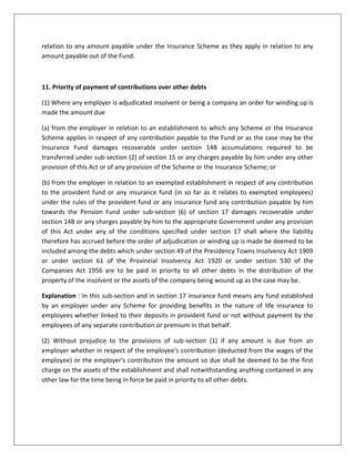 (2) Where an employee employed in an establishment to which this Act does not apply leaves his establishment and obtains re-employment in another establishment to which this Act applies the amount of accumulations to the credit of such employee in the provident fund of the establishment left by him may if the employee so desires and the rules in relation to such provident fund permit be transferred to the credit of his account in the Fund or as the case may be in the provident fund of the establishment in which he is re-employed.17AA. Act to have effect notwithstanding anything contained in Act 31 of 1956 The provisions of this Act shall have effect notwithstanding anything inconsistent therewith contained in the Life Insurance Act 1956.17B. Liability in case of transfer of establishment Where an employer in relation to an establishment transfers that establishment in whole or in part by sale gift lease or license or in any other manner whatsoever the employer and the person to whom the establishment is so transferred shall jointly and severally be liable to pay the contribution and other sums due from the employer under any provisions of this Act or the Scheme or the Pension Scheme as the case may be in respect of the period up to the date of such transfer.Provided that the liability of the transfer shall be limited to the value of the assets obtained by him by such transfer.18. Protection of action taken in good faith No suit prosecution of other legal proceeding shall lie against the Central Government a State Government the Presiding Officer of a Tribunal any authority referred to in section 7A an Inspector or any other person for anything which is in good faith done or intended to be done in pursuance of this Act the Scheme the Pension or the Insurance Scheme.18A. Presiding officer and other officers to be public servants The Presiding Officer of a Tribunal its officers and other employees the authorities referred to in section 7A and every Inspector shall be deemed to be public servants within the meaning of section 21 of Indian Penal Code (45 of 1860).19. Delegation of powers The appropriate government may direct that any power or authority of jurisdiction exercisable by it under this Act the Scheme the Pension Scheme or the Insurance Scheme shall in relation to such matters and subject to such conditions if any as may be specified in the direction be exercisable also: (a) where the appropriate government is the Central Government by such officer or authority subordinate to the Central Government or by the State Government or by such officer or authority sub-ordinate to the State Government as may be specified in the notification; and (b) Where the appropriate government is a State Government by such officer or authority subordinate to the State Government as may be specified in the notification.20. Power of Central Government to give directions The Central Government may from time to time give such directions to the Central Board as it may think fit for the efficient administration of this Act and when any such direction is given the Central Board shall comply with such direction.21. Power to makes rules (1) The Central Government may by notification in the Official Gazette make rules to carry out the provisions of this Act.(2) Without prejudice to the generality of the foregoing power such rules may provides for all or any of the following matters namely: (a) The salary and allowances and other terms and conditions of service of the Presiding Officer and the employees of a Tribunal;(b) The form and the manner in which and the time within which an appeal shall be filed before a Tribunal and the fees payable for filing such appeal; (c) The manner of certifying the copy of the certificate to be forwarded to the Recovery Officer under sub-section (2) of section 8C; and (d) Any other matter which has to be or may be prescribed by rules under this Act.(3) Every rule made under this Act shall be laid as soon as may be after it is made before each House of Parliament while it is session for a total period of thirty days which may be comprised in one session or in two or more successive sessions and if before the expiry of the session immediately following the session or the successive sessions aforesaid both House agree in making any modification in the rule or both Houses agree that the rule should not be made the rule shall thereafter have effect only in such modified form or be of no effect as the case may be; so however that any such modification or annulment shall be without prejudice to the validity of anything previously done under that rule.22. Power to remove difficulties (1) If any difficulty arises in giving effect to the provisions of this Act as amended by the Employees' Provident Funds and Miscellaneous Provisions (Amendment) Act 1988 the Central Government may by order published of the Official Gazette make such provisions not inconsistent with the provisions of this Act as appear to it to be necessary or expedient for the removal of the difficulty:Provided that no such order shall be made after the expiry of a period of three year from the date on which the said Amendment Act receives the assent of the President.(2) Every order made under this section shall as soon as may be after it is made be laid before each House of Parliament.CONSTITUNIONAL VALIDITY OF SEC. 22The power of the central government to adjudicate on various statutory issues on which there is doubt or difficulty is not arbitrary or unanalyzed and hence does not offend Article’s 14 or 19 (1)(g) of the constitution. The central government has to act within the four corners of the act. It has also the duty to act judicially in exercising quasi-judicial functions in accordance with the principles of natural justice. Is orders are to be speaking orders with reason. [Ram Narain & Co. v. Union Of India, (1971) Lab.I.C 927]CASE STUDYONPROVIDENT FUND Pay bills of Scientists and Subordinates staff working in Defence Laboratories are audited by the respective \"
R&D\"
 Controllers. Their Provident Fund Accounts are maintained by the CDA(R&D) New Delhi, who is the Provident Fund Accounting officer for \"
R&D\"
 Personnel. Shri K.C.Balakrishnan who was working as Senior Scientific Assistant in Aeronautical Development Establishment Bangalore took voluntary retirement with effect from 31-8-93, which was notified by the lab vide their Part II office order No. 39/A dated 18-2-1994. The individual submitted an application on 22-3-1994 for final settlement of his Provident Fund Accounts which was forwarded by the lab to the CDA(R&D) Bangalore vide their letter No. ADE/8903/Fin/GPF Final dt. 22-3-1994 alongwith statement of recoveries of subscription during 12 months preceding retirement i.e., from 8/92 to 7/93. Similarly Final withdrawals/Advances drawn by the individual during 12 months prior to retirement were also furnished for verification and onward transmission of the final settlement documents to CDA(R&D) New Delhi. Xerox copy of statement of subscription and withdrawals received from the lab is placed in Annexure ‘A’. The CDA(R&D) Bangalore verified the subscription details from the pay bills concerned and the Final settlement papers were forwarded to the CDA(R&D) New Delhi on 4-4-1994 for final payment of GP Fund balance to the individual. The Account of the individual was accordingly finalized and the GPF amount of Rs. 42216/- authorized for payment by the CDA(R&D) New Delhi vide their letter No. FC/R&D/91441 dt 15-4-94.2. During August ‘97, vide their letter no. FC/II/R&D/91441/DB/19 dt. 28-8-97, CDA(R&D) New Delhi intimated the CDA(R&D) Bangalore that a minus balance of Rs. 29000/- persisted in the Provident Fund Account of the above named individual and that the amount was debited to his account based on a debit schedule processed by the Pay section of CDA(R&D) Bangalore during July ‘93. On verification of the records it was noticed that the individual was paid a Final withdrawal of Rs. 29000/- from his Fund Account during July ‘93. The debit schedule was processed along with other schedules of July ‘93 and included in batch No. 771 for the year 1993-94. The concerned Tape / Floppy was forwarded to CDA(R&D) New Delhi on 10-1-94 itself whereas the Final settlement papers of the individual were forwarded to them on 4-4-94 i.e., after a gap of 3 months of despatch of the Tape / Floppy containing the payment of Rs. 29000/- to the subscriber.3. Thus an overpayment of more than Rs. 50,000/-(Principal + interest up to date) had taken place in provident fund accounts of a subscriber due to failure to account for a Final withdrawal drawn prior to retirement.4. Extracts of Para 115 of OM Part II Vol I and paras 148 and 150 of OM Part V (Fund manual) containing instructions on processing of Fund advances/ withdrawals by the Pay audit offices and also communications to be sent to Fund Accounting officer are placed in Annexure B.BIBLIOGRAPGHYINDUSTRIAL LAW – BY N.D.KAPOORINDUSTRIAL LAW – BY R.W.LALWANIwww.epfindia.comwww.on-lyne.info/legal2.htmlwww.taxmann.net/LabourLaw/Content3.html