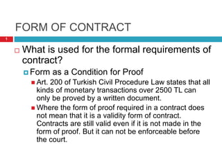 FORM OF CONTRACT
 What is used for the formal requirements of
contract?
 Form as a Condition for Proof
 Art. 200 of Turkish Civil Procedure Law states that all
kinds of monetary transactions over 2500 TL can
only be proved by a written document.
 Where the form of proof required in a contract does
not mean that it is a validity form of contract.
Contracts are still valid even if it is not made in the
form of proof. But it can not be enforceable before
the court.
1
 