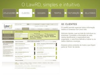 02. CLIENTES O LawRD permite organizar toda a informação relativa a contactos num único sítio.  Adicione clientes, quer se trate de indivíduos ou empresas. Complete a informação de cada cliente identificando o responsável pela angariação, o valor/hora definido a cobrar ou os dados relativos a avenças. Associe outros contactos de modo a que façam parte da “ficha” de cliente.    