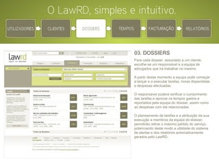 03. DOSSIERS Para cada dossier, associado a um cliente, escolhe-se um responsável e a equipa de advogados que irá trabalhar no mesmo.  A partir desse momento a equipa pode começar a lançar e a executar tarefas, horas dispendidas e despesas efectuadas. O responsável poderá verificar o cumprimento das tarefas e aprovar os tempos gastos e reportados pela equipa do dossier, assim como as despesas com ele relacionadas. O planeamento de tarefas e a atribuição da sua execução a membros da equipa do dossier, permitirão retirar o máximo partido do serviço, potenciando deste modo a utilidade do sistema de alertas e dos relatórios automaticamente gerados pelo LawRD. 