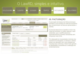 05. FACTURAÇÃO A aprovação de tempos nas folhas de tempos permitem a sua inclusão em notas de honorários que complementam as facturas apresentadas a clientes. É possível seleccionar as tarefas a incluir nas notas de honorários, ou definir apenas o valor pretendido, que o LawRD selecciona automaticamente as tarefas necessárias sem ultrapassar esse limite. Por adequação às necessidades correntes dos escritórios de advogados, os tempos e valores podem ser alterados, bem como poderão ser incluídas taxas adicionais. Deste modo garante-se flexibilidade e possibilita-se a realização de arredondamentos. 