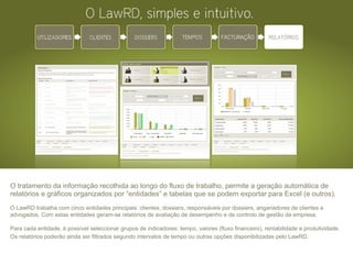 O tratamento da informação recolhida ao longo do fluxo de trabalho, permite a geração automática de relatórios e gráficos organizados por “entidades” e tabelas que se podem exportar para Excel (e outros). O LawRD trabalha com cinco entidades principais: clientes, dossiers, responsáveis por dossiers, angariadores de clientes e advogados. Com estas entidades geram-se relatórios de avaliação de desempenho e de controlo de gestão da empresa. Para cada entidade, é possível seleccionar grupos de indicadores: tempo, valores (fluxo financeiro), rentabilidade e produtividade. Os relatórios poderão ainda ser filtrados segundo intervalos de tempo ou outras opções disponibilizadas pelo LawRD.      