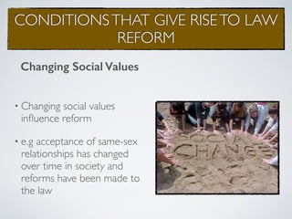 CONDITIONSTHAT GIVE RISETO LAW
REFORM
• Changing social values
inﬂuence reform
• e.g acceptance of same-sex
relationships has changed
over time in society and
reforms have been made to
the law
Changing Social Values
 