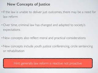 •If the law is unable to deliver just outcomes, there may be a need for
law reform
•Over time, criminal law has changed and adapted to society’s
expectations
•New concepts also reﬂect moral and practical considerations
•New concepts include youth justice conferencing, circle sentencing
or rehabilitation
New Concepts of Justice
Hint: generally law reform is reactive not proactive
 