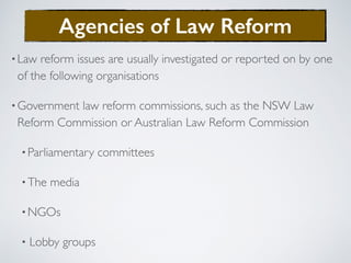 •Law reform issues are usually investigated or reported on by one
of the following organisations
•Government law reform commissions, such as the NSW Law
Reform Commission or Australian Law Reform Commission
•Parliamentary committees
•The media
•NGOs
• Lobby groups
Agencies of Law Reform
 