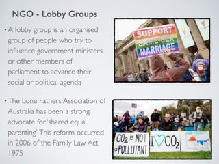 •A lobby group is an organised
group of people who try to
inﬂuence government ministers
or other members of
parliament to advance their
social or political agenda
•The Lone Fathers Association of
Australia has been a strong
advocate for ‘shared equal
parenting’.This reform occurred
in 2006 of the Family Law Act
1975
NGO - Lobby Groups
 