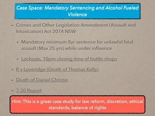 • Crimes and Other Legislation Amendment (Assault and
Intoxication) Act 2014 NSW
• Mandatory minimum 8yr sentence for unlawful fatal
assault (Max 25 yrs) while under inﬂuence
• Lockouts, 10pm closing time of bottle shops
• R v Loveridge (Death of Thomas Kelly)
• Death of Daniel Christie
• 7:30 Report
Case Space: Mandatory Sentencing and Alcohol Fueled
Violence
Hint: This is a great case study for law reform, discretion, ethical
standards, balance of rights
 