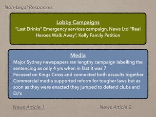 Non-Legal Responses
Lobby Campaigns
“Last Drinks” Emergency services campaign, News Ltd “Real
Heroes Walk Away”, Kelly Family Petition
Media
• Major Sydney newspapers ran lengthy campaign labelling the
sentencing as only 4 yrs when in fact it was 7
• Focused on Kings Cross and connected both assaults together
• Commercial media supported reform for tougher laws but as
soon as they were enacted they jumped to defend clubs and
DJ's
News Article 1 News Article 2
 