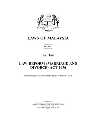 LAWS OF MALAYSIA
                           REPRINT



                          Act 164

LAW REFORM (MARRIAGE AND
     DIVORCE) ACT 1976

  Incorporating all amendments up to 1 January 2006




                            PUBLISHED BY
            THE COMMISSIONER OF LAW REVISION, MALAYSIA
         UNDER THE AUTHORITY OF THE REVISION OF LAWS ACT 1968
                       IN COLLABORATION WITH
                 PERCETAKAN NASIONAL MALAYSIA BHD
                                2006
 