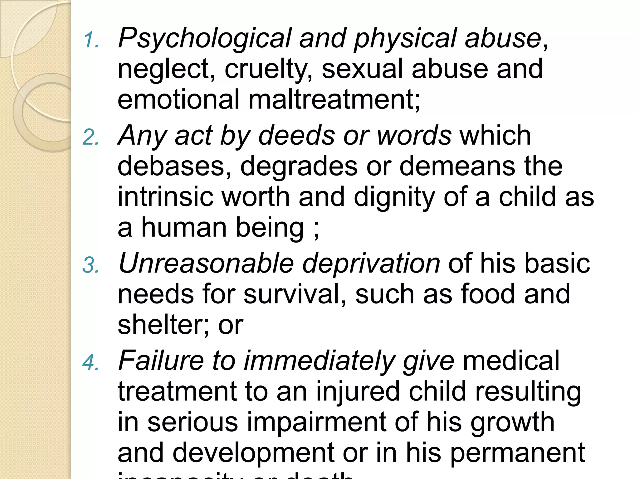 1.

2.

3.

4.

Psychological and physical abuse,
neglect, cruelty, sexual abuse and
emotional maltreatment;
Any act by deeds or words which
debases, degrades or demeans the
intrinsic worth and dignity of a child as
a human being ;
Unreasonable deprivation of his basic
needs for survival, such as food and
shelter; or
Failure to immediately give medical
treatment to an injured child resulting
in serious impairment of his growth
and development or in his permanent

 