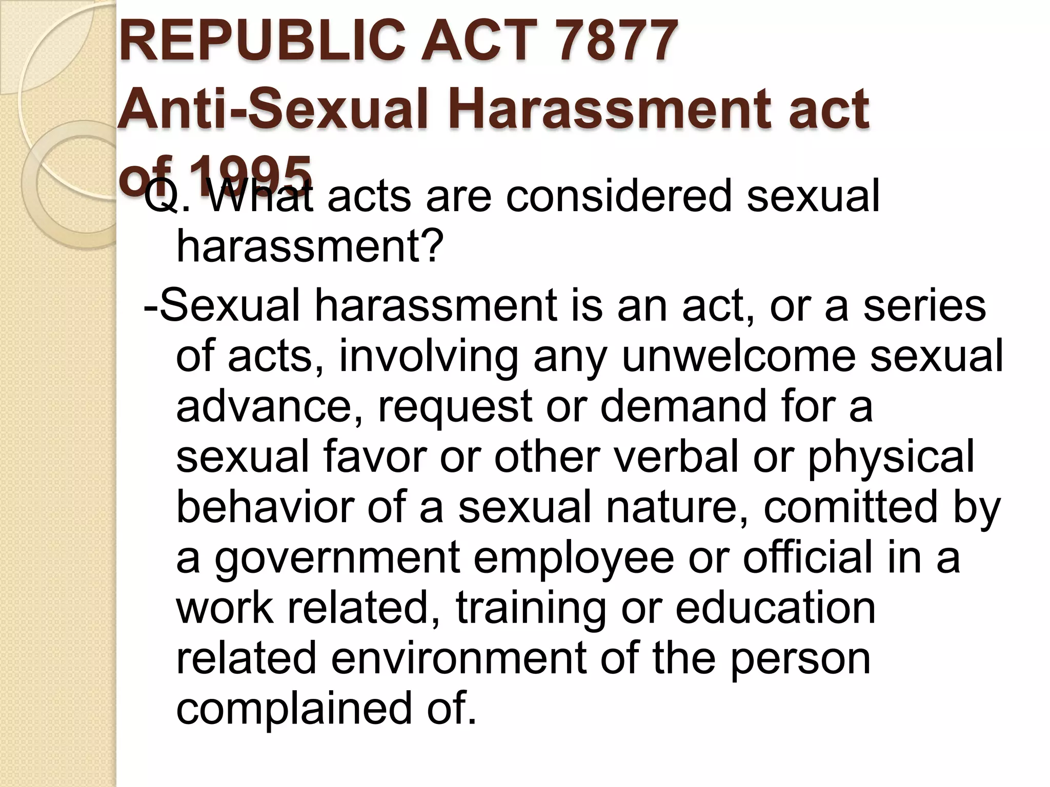 REPUBLIC ACT 7877
Anti-Sexual Harassment act
of 1995 acts are considered sexual
Q. What
harassment?
-Sexual harassment is an act, or a series
of acts, involving any unwelcome sexual
advance, request or demand for a
sexual favor or other verbal or physical
behavior of a sexual nature, comitted by
a government employee or official in a
work related, training or education
related environment of the person
complained of.

 