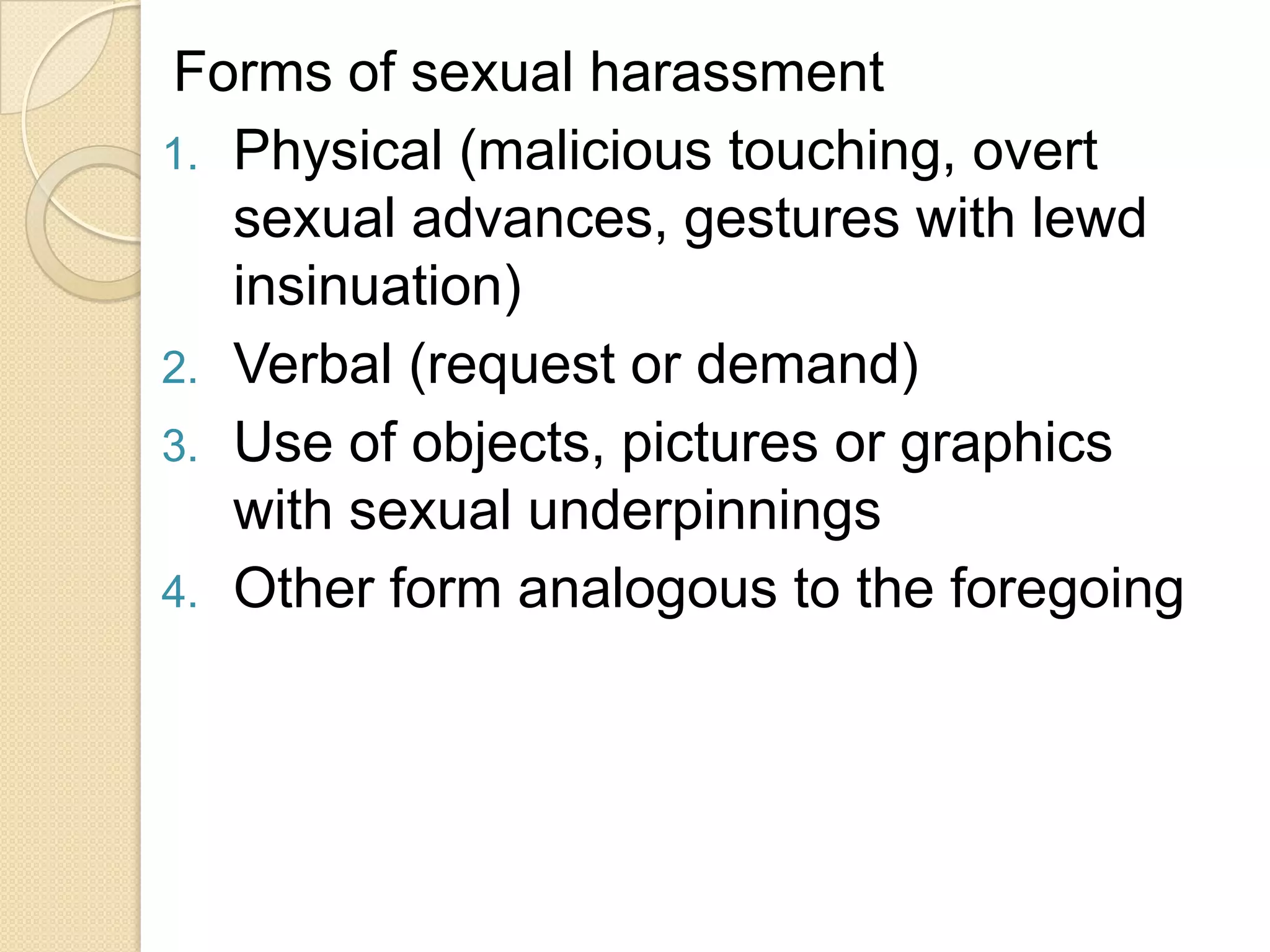 Forms of sexual harassment
1. Physical (malicious touching, overt
sexual advances, gestures with lewd
insinuation)
2. Verbal (request or demand)
3. Use of objects, pictures or graphics
with sexual underpinnings
4. Other form analogous to the foregoing

 