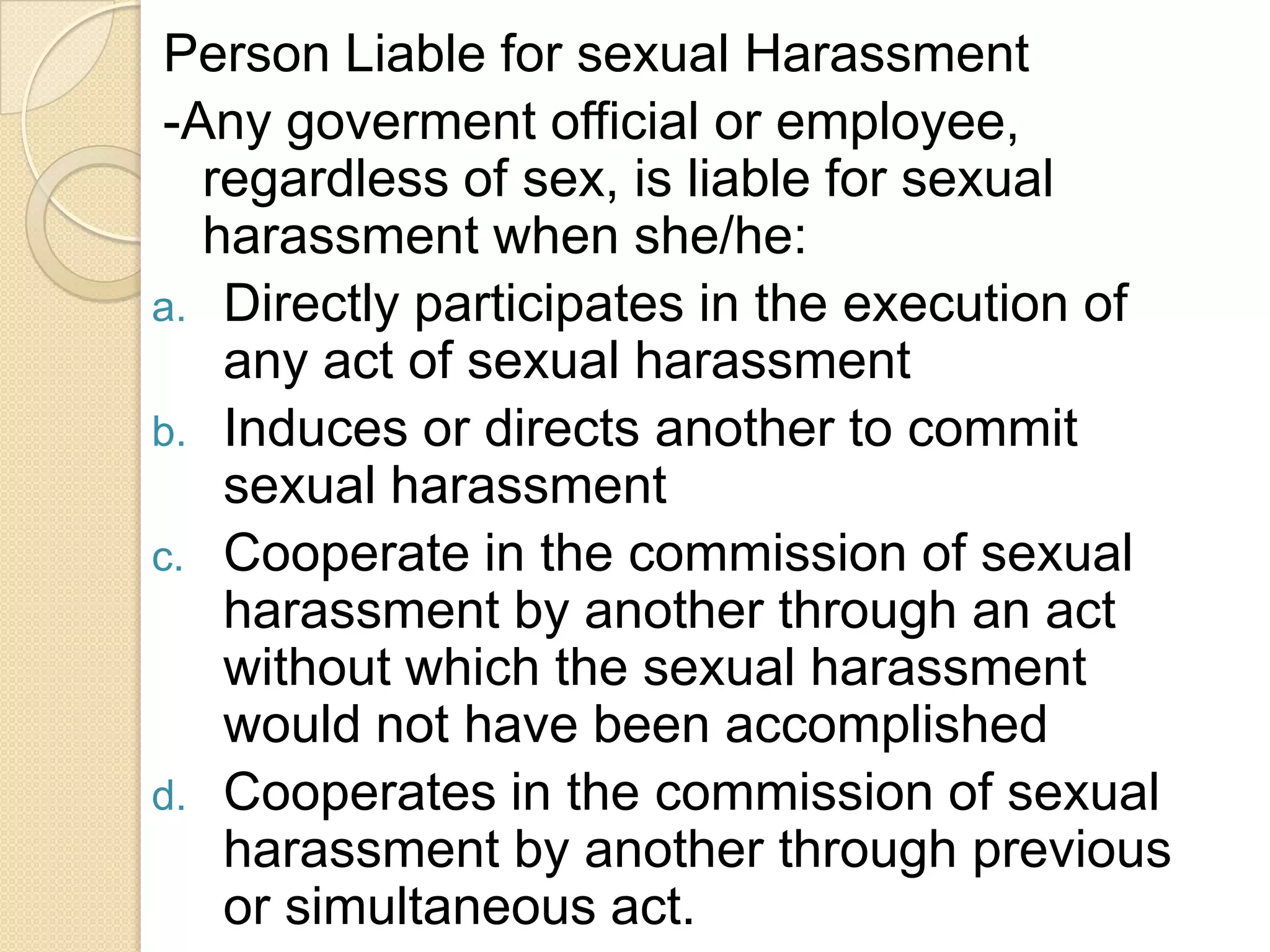 Person Liable for sexual Harassment
-Any goverment official or employee,
regardless of sex, is liable for sexual
harassment when she/he:
a. Directly participates in the execution of
any act of sexual harassment
b. Induces or directs another to commit
sexual harassment
c. Cooperate in the commission of sexual
harassment by another through an act
without which the sexual harassment
would not have been accomplished
d. Cooperates in the commission of sexual
harassment by another through previous
or simultaneous act.

 