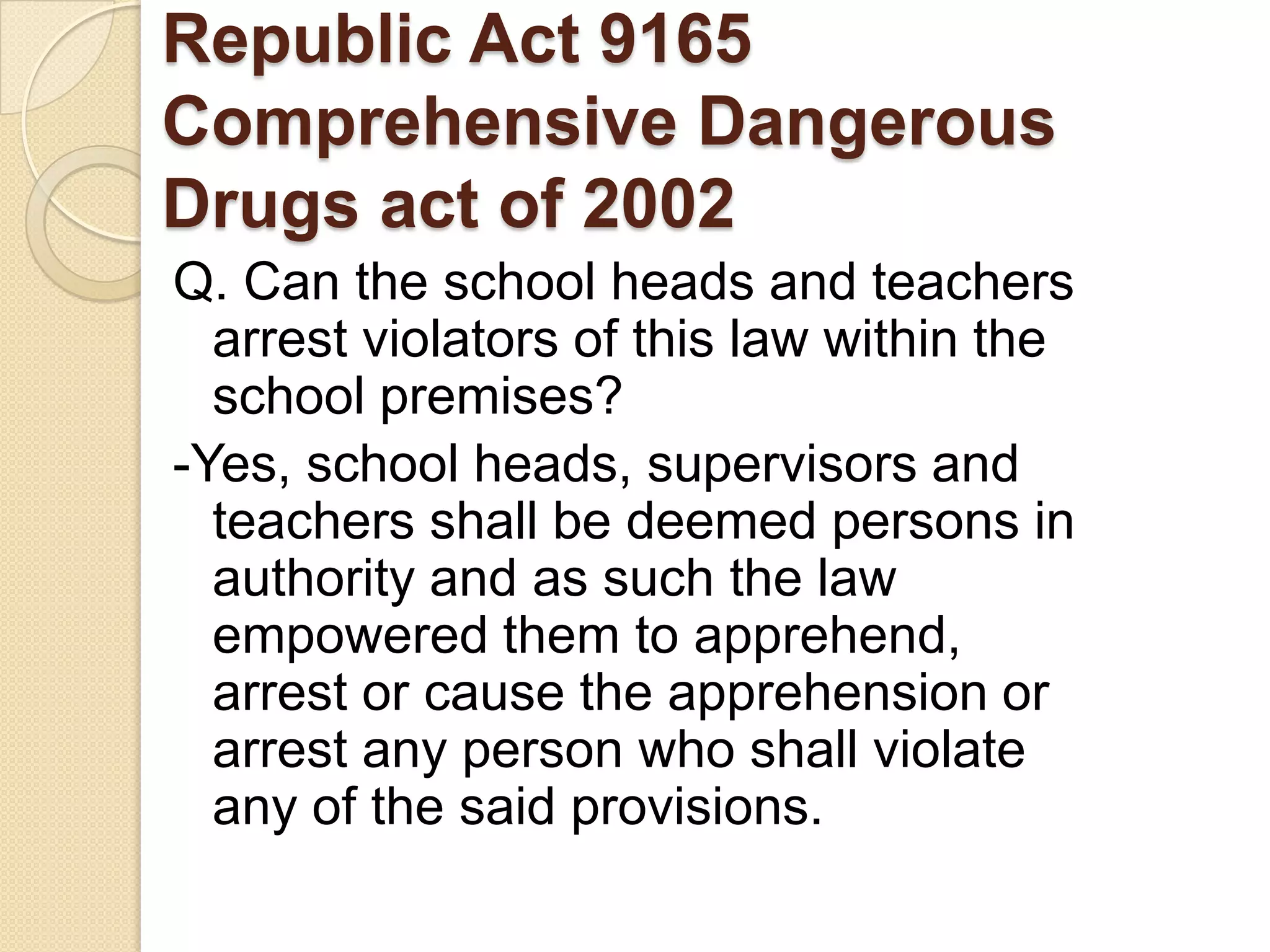 Republic Act 9165
Comprehensive Dangerous
Drugs act of 2002
Q. Can the school heads and teachers
arrest violators of this law within the
school premises?
-Yes, school heads, supervisors and
teachers shall be deemed persons in
authority and as such the law
empowered them to apprehend,
arrest or cause the apprehension or
arrest any person who shall violate
any of the said provisions.

 