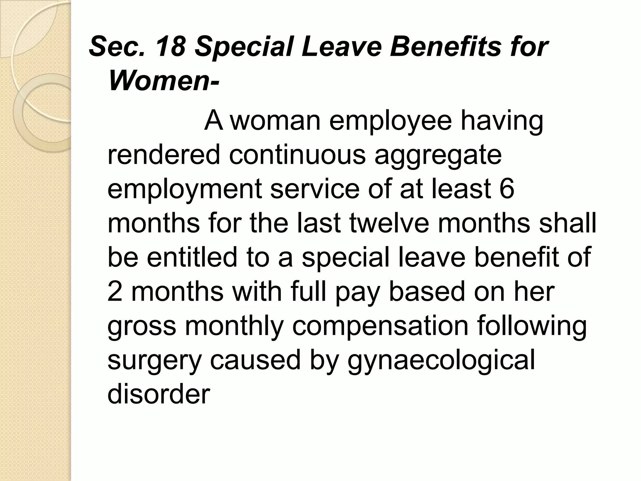 Sec. 18 Special Leave Benefits for
WomenA woman employee having
rendered continuous aggregate
employment service of at least 6
months for the last twelve months shall
be entitled to a special leave benefit of
2 months with full pay based on her
gross monthly compensation following
surgery caused by gynaecological
disorder

 