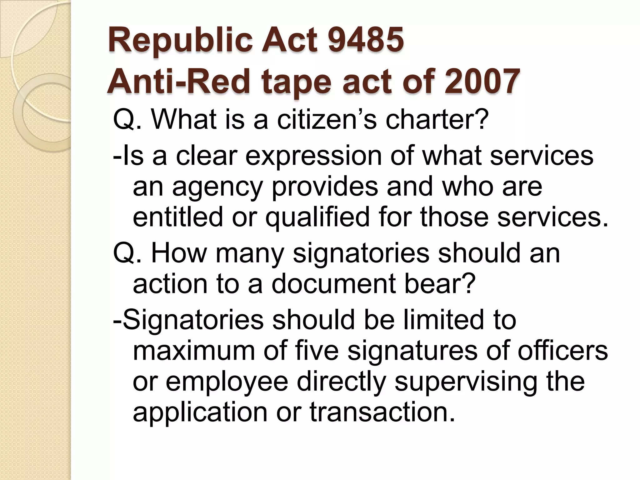 Republic Act 9485
Anti-Red tape act of 2007
Q. What is a citizen’s charter?
-Is a clear expression of what services
an agency provides and who are
entitled or qualified for those services.
Q. How many signatories should an
action to a document bear?
-Signatories should be limited to
maximum of five signatures of officers
or employee directly supervising the
application or transaction.

 