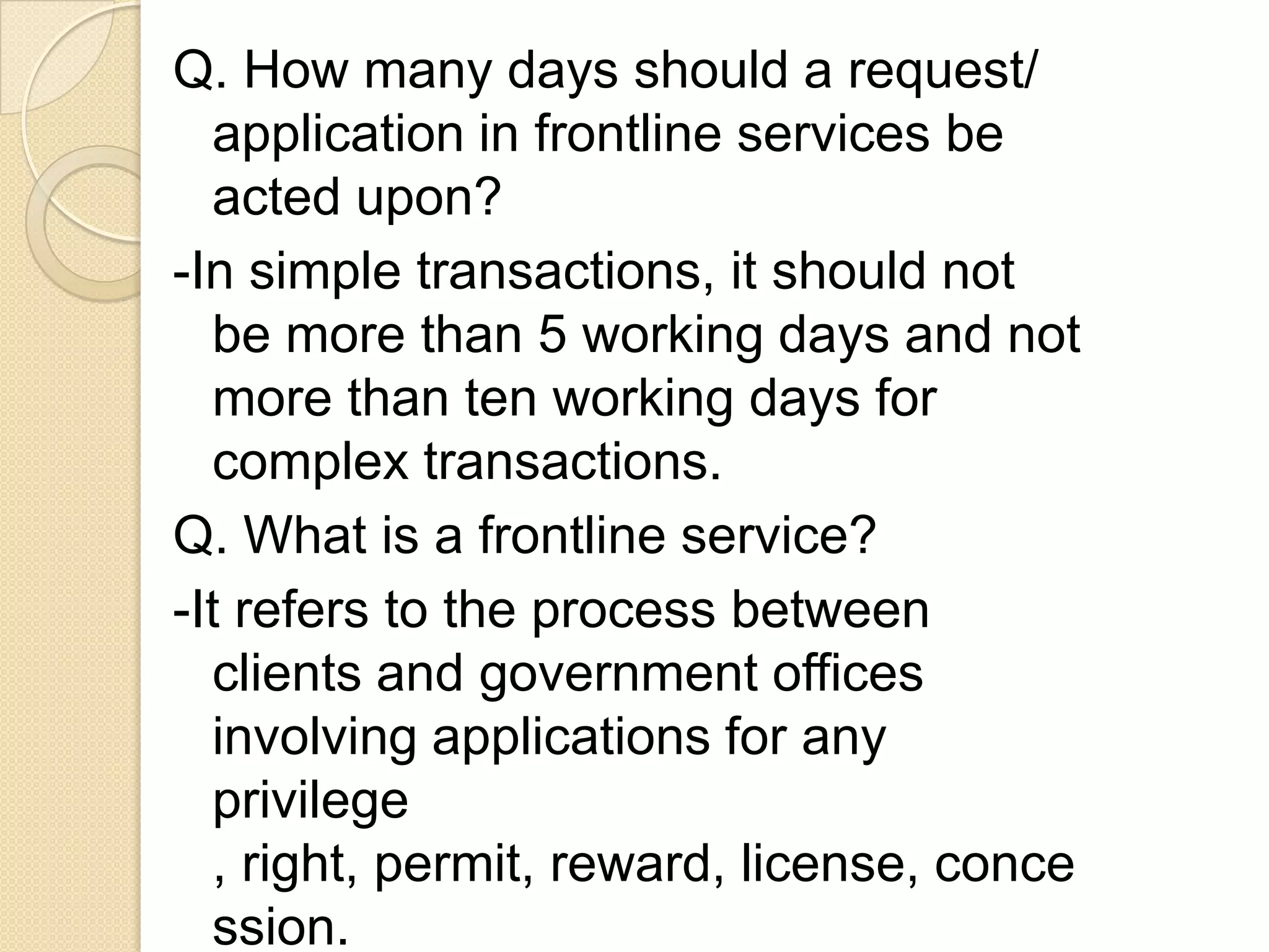 Q. How many days should a request/
application in frontline services be
acted upon?
-In simple transactions, it should not
be more than 5 working days and not
more than ten working days for
complex transactions.
Q. What is a frontline service?
-It refers to the process between
clients and government offices
involving applications for any
privilege
, right, permit, reward, license, conce
ssion.

 