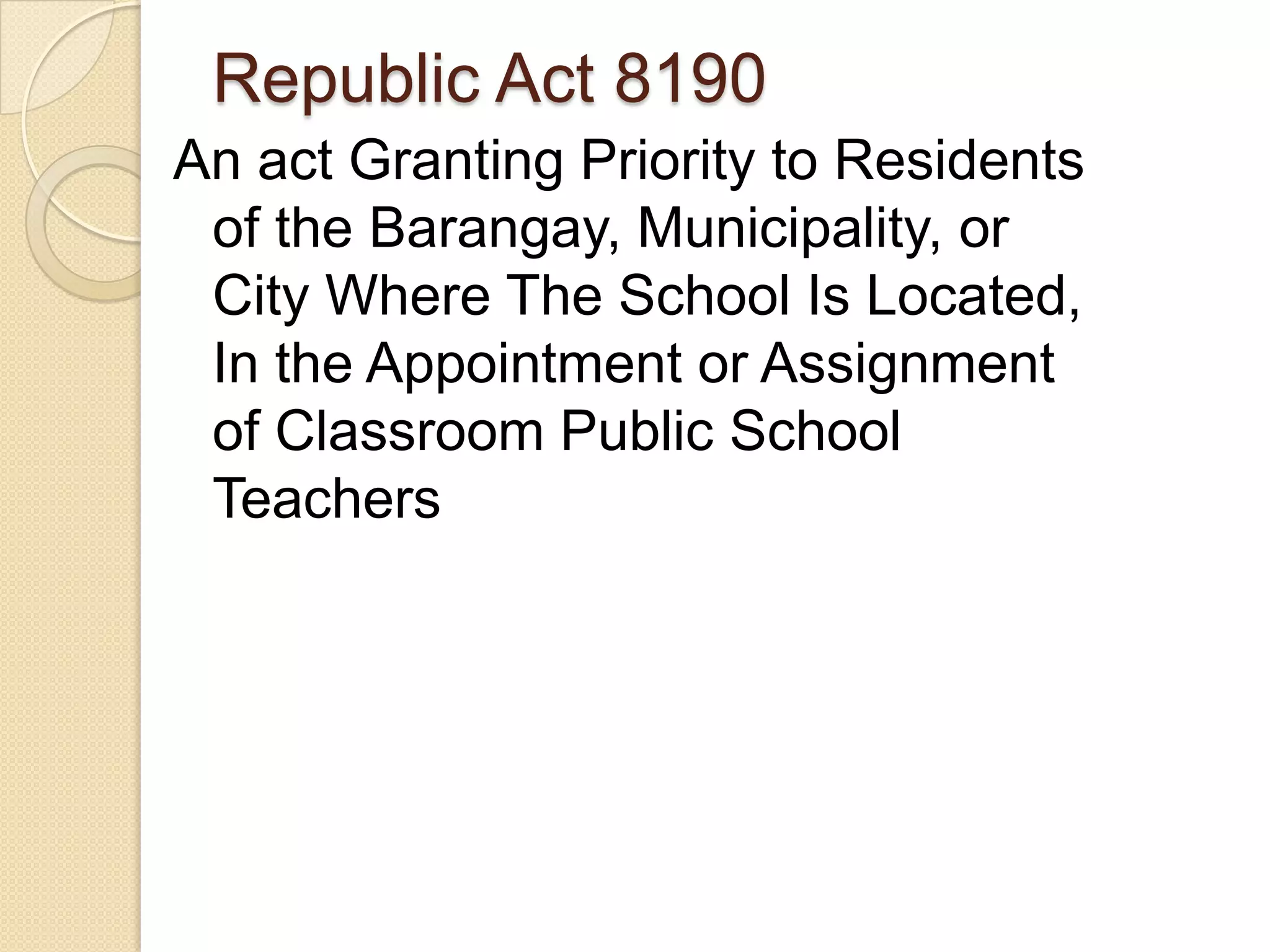 Republic Act 8190
An act Granting Priority to Residents
of the Barangay, Municipality, or
City Where The School Is Located,
In the Appointment or Assignment
of Classroom Public School
Teachers

 