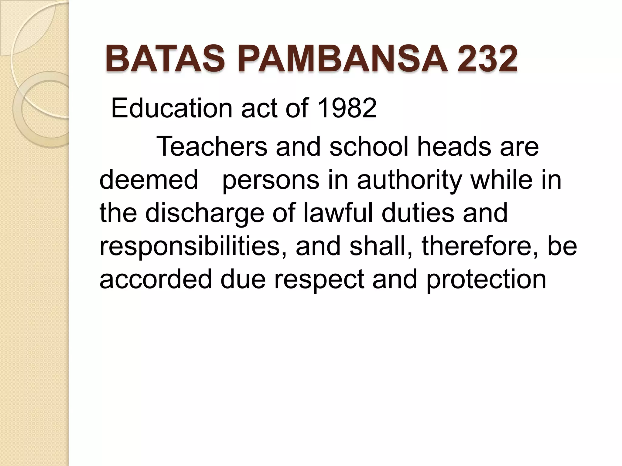 BATAS PAMBANSA 232
Education act of 1982
Teachers and school heads are
deemed persons in authority while in
the discharge of lawful duties and
responsibilities, and shall, therefore, be
accorded due respect and protection

 