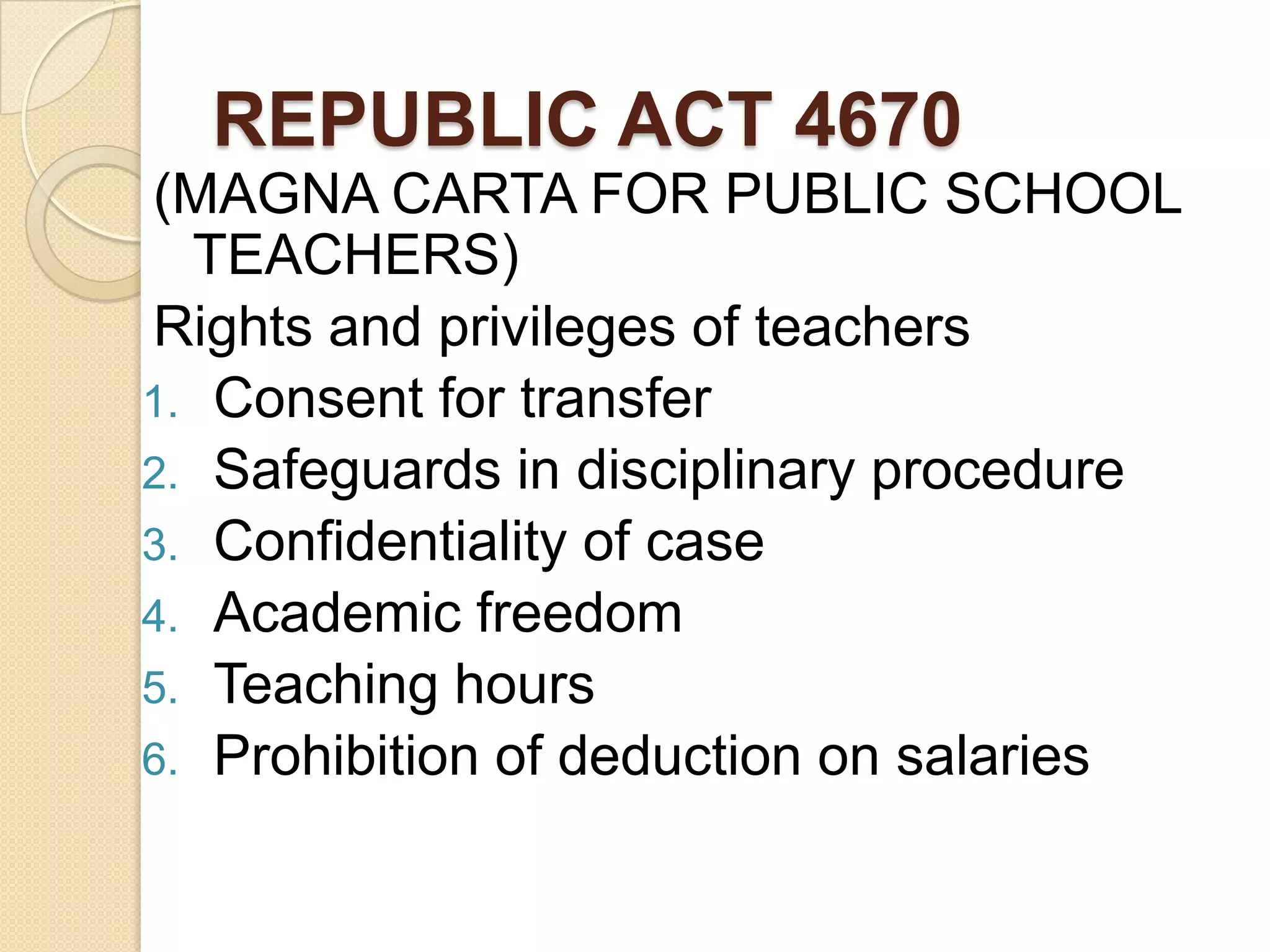 REPUBLIC ACT 4670
(MAGNA CARTA FOR PUBLIC SCHOOL
TEACHERS)
Rights and privileges of teachers
1. Consent for transfer
2. Safeguards in disciplinary procedure
3. Confidentiality of case
4. Academic freedom
5. Teaching hours
6. Prohibition of deduction on salaries

 