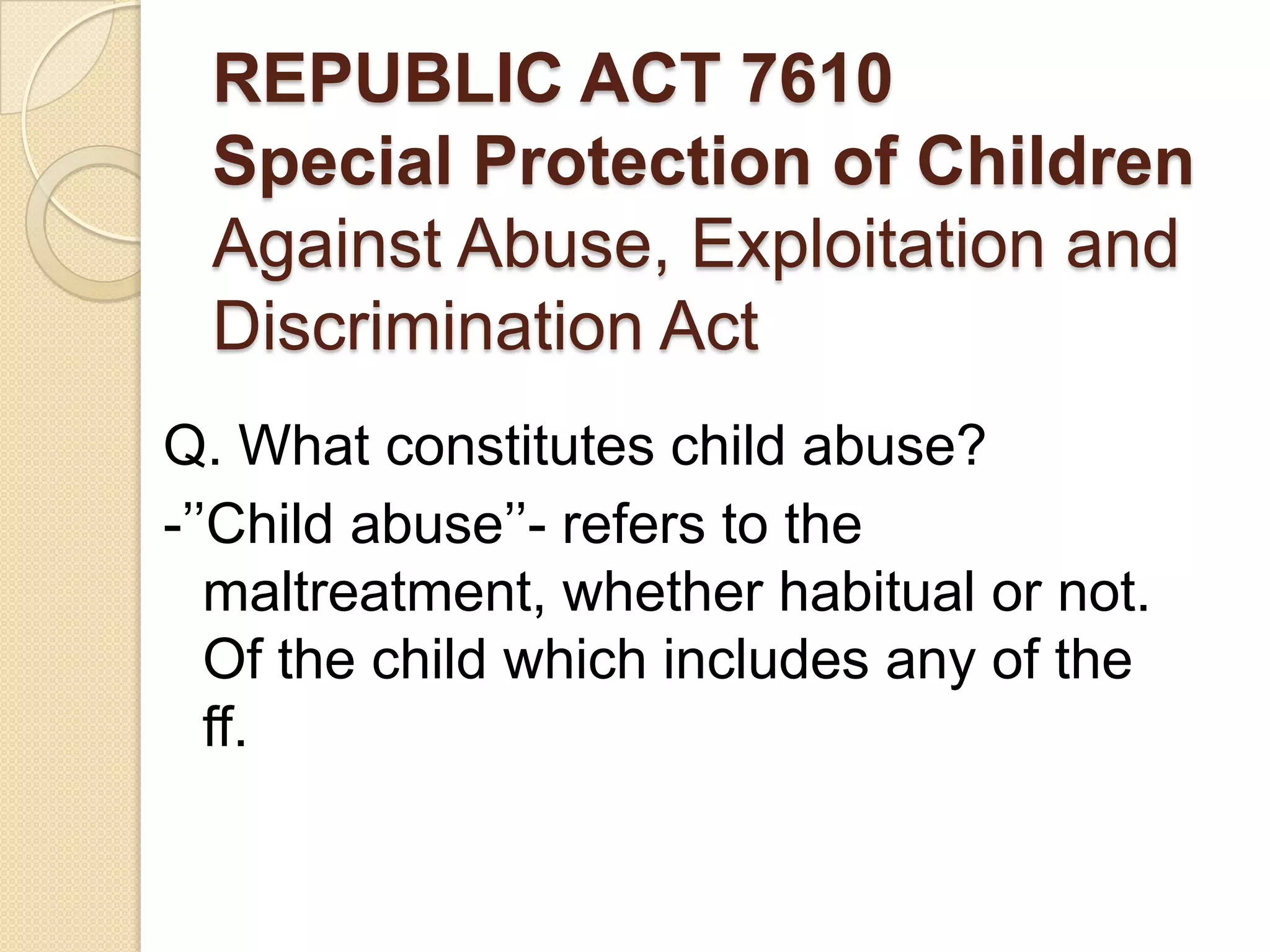 REPUBLIC ACT 7610
Special Protection of Children
Against Abuse, Exploitation and
Discrimination Act
Q. What constitutes child abuse?
-’’Child abuse’’- refers to the
maltreatment, whether habitual or not.
Of the child which includes any of the
ff.

 