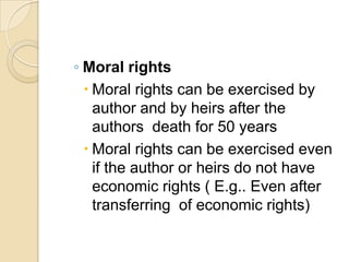◦ Moral rights
 Moral rights can be exercised by
author and by heirs after the
authors death for 50 years
 Moral rights can be exercised even
if the author or heirs do not have
economic rights ( E.g.. Even after
transferring of economic rights)
 