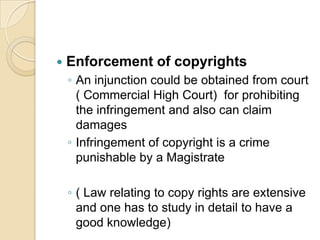  Enforcement of copyrights
◦ An injunction could be obtained from court
( Commercial High Court) for prohibiting
the infringement and also can claim
damages
◦ Infringement of copyright is a crime
punishable by a Magistrate
◦ ( Law relating to copy rights are extensive
and one has to study in detail to have a
good knowledge)
 