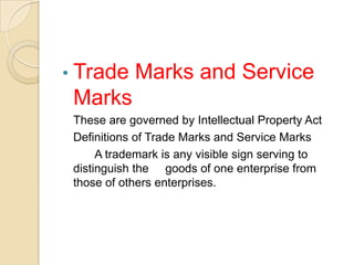 • Trade Marks and Service
Marks
These are governed by Intellectual Property Act
Definitions of Trade Marks and Service Marks
A trademark is any visible sign serving to
distinguish the goods of one enterprise from
those of others enterprises.
 