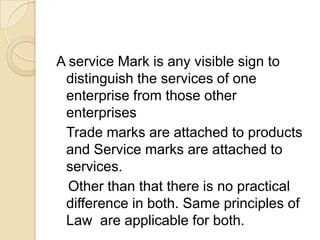 A service Mark is any visible sign to
distinguish the services of one
enterprise from those other
enterprises
Trade marks are attached to products
and Service marks are attached to
services.
Other than that there is no practical
difference in both. Same principles of
Law are applicable for both.
 