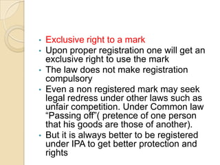 • Exclusive right to a mark
• Upon proper registration one will get an
exclusive right to use the mark
• The law does not make registration
compulsory
• Even a non registered mark may seek
legal redress under other laws such as
unfair competition. Under Common law
“Passing off”( pretence of one person
that his goods are those of another).
• But it is always better to be registered
under IPA to get better protection and
rights
 