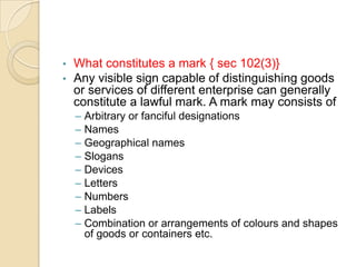 • What constitutes a mark { sec 102(3)}
• Any visible sign capable of distinguishing goods
or services of different enterprise can generally
constitute a lawful mark. A mark may consists of
– Arbitrary or fanciful designations
– Names
– Geographical names
– Slogans
– Devices
– Letters
– Numbers
– Labels
– Combination or arrangements of colours and shapes
of goods or containers etc.
 